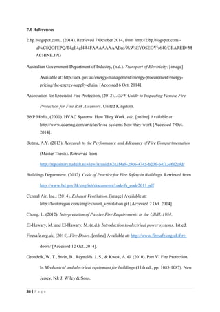 86 | P a g e
7.0 References
2.bp.blogspot.com,. (2014). Retrieved 7 October 2014, from http://2.bp.blogspot.com/-
uJwC8QOFEPQ/T4gE4gl4R4I/AAAAAAAABro/9kWsEYOSEOY/s640/GEARED+M
ACHINE.JPG
Australian Government Department of Industry, (n.d.). Transport of Electricity. [image]
Available at: http://eex.gov.au/energy-management/energy-procurement/energy-
pricing/the-energy-supply-chain/ [Accessed 6 Oct. 2014].
Association for Specialist Fire Protection, (2012). ASFP Guide to Inspecting Passive Fire
Protection for Fire Risk Assessors. United Kingdom.
BNP Media, (2000). HVAC Systems: How They Work. edc. [online] Available at:
http://www.edcmag.com/articles/hvac-systems-how-they-work [Accessed 7 Oct.
2014].
Botma, A.Y. (2013). Research to the Performance and Adequacy of Fire Compartmentation
(Master Thesis). Retrieved from
http://repository.tudelft.nl/view/ir/uuid:62e3f4a9-29c6-4745-b206-64f13c6f2c9d/
Buildings Department. (2012). Code of Practice for Fire Safety in Buildings. Retrieved from
http://www.bd.gov.hk/english/documents/code/fs_code2011.pdf
Central Air, Inc., (2014). Exhaust Ventilation. [image] Available at:
http://heatoregon.com/img/exhaust_ventilation.gif [Accessed 7 Oct. 2014].
Chong, L. (2012). Interpretation of Passive Fire Requirements in the UBBL 1984.
El-Hawary, M. and El-Hawary, M. (n.d.). Introduction to electrical power systems. 1st ed.
Firesafe.org.uk, (2014). Fire Doors. [online] Available at: http://www.firesafe.org.uk/fire-
doors/ [Accessed 12 Oct. 2014].
Grondzik, W. T., Stein, B., Reynolds, J. S., & Kwok, A. G. (2010). Part VI Fire Protection.
In Mechanical and electrical equipment for buildings (11th ed., pp. 1085-1087). New
Jersey, NJ: J. Wiley & Sons.
 