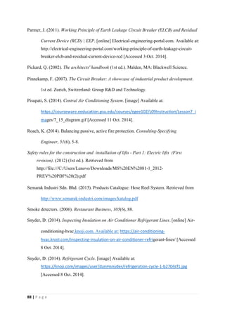 88 | P a g e
Parmer, J. (2011). Working Principle of Earth Leakage Circuit Breaker (ELCB) and Residual
Current Device (RCD) | EEP. [online] Electrical-engineering-portal.com. Available at:
http://electrical-engineering-portal.com/working-principle-of-earth-leakage-circuit-
breaker-elcb-and-residual-current-device-rcd [Accessed 3 Oct. 2014].
Pickard, Q. (2002). The architects' handbook (1st ed.). Malden, MA: Blackwell Science.
Pinnekamp, F. (2007). The Circuit Breaker: A showcase of industrial product development.
1st ed. Zurich, Switzerland: Group R&D and Technology.
Pisupati, S. (2014). Central Air Conditioning System. [image] Available at:
https://courseware.eeducation.psu.edu/courses/egee102/L09Instruction/Lesson7_i
mages/7_15_diagram.gif [Accessed 11 Oct. 2014].
Roach, K. (2014). Balancing passive, active fire protection. Consulting-Specifying
Engineer, 51(6), 5-8.
Safety rules for the construction and installation of lifts - Part 1: Electric lifts (First
revision). (2012) (1st ed.). Retrieved from
http://file:///C:/Users/Lenovo/Downloads/MS%20EN%2081-1_2012-
PREV%20PDF%20(2).pdf
Semarak Industri Sdn. Bhd. (2013). Products Catalogue: Hose Reel System. Retrieved from
http://www.semarak-industri.com/images/katalog.pdf
Smoke detectors. (2006). Restaurant Business, 105(6), 88.
Snyder, D. (2014). Inspecting Insulation on Air Conditioner Refrigerant Lines. [online] Air-
conditioning-hvac.knoji.com. Available at: https://air-conditioning-
hvac.knoji.com/inspecting-insulation-on-air-conditioner-refrigerant-lines/ [Accessed
8 Oct. 2014].
Snyder, D. (2014). Refrigerant Cycle. [image] Available at:
https://knoji.com/images/user/danmsnyder/refrigeration-cycle-1-b2704cf1.jpg
[Accessed 8 Oct. 2014].
 