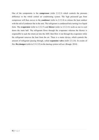 9 | P a g e
One of the components is the compressor (refer 2.3.2.3) which controls the pressure
difference in the whole central air conditioning system. The high pressured gas from
compressor will then moves to the condenser (refer to 2.3.2.4) to release the heat outdoor
with the aid of condenser fan in the unit. The refrigerant is condensed here turning it to liquid
form. The evaporator (refer to 2.3.2.7) and blower (refer to 2.3.2.11) work as one to cool
down the main hall. The refrigerant flows through the evaporator whereas the blower is
responsible to suck the return air into the AHU then blow it out through the evaporator while
the refrigerant removes the heat from the air. There is a meter device, which controls the
amount of refrigerant passing through, called expansion valve (refer 2.3.2.6). In events of
fire, fire damper (refer to 2.3.2.15) in the ducting system will act. (Knapp. 2014)
 