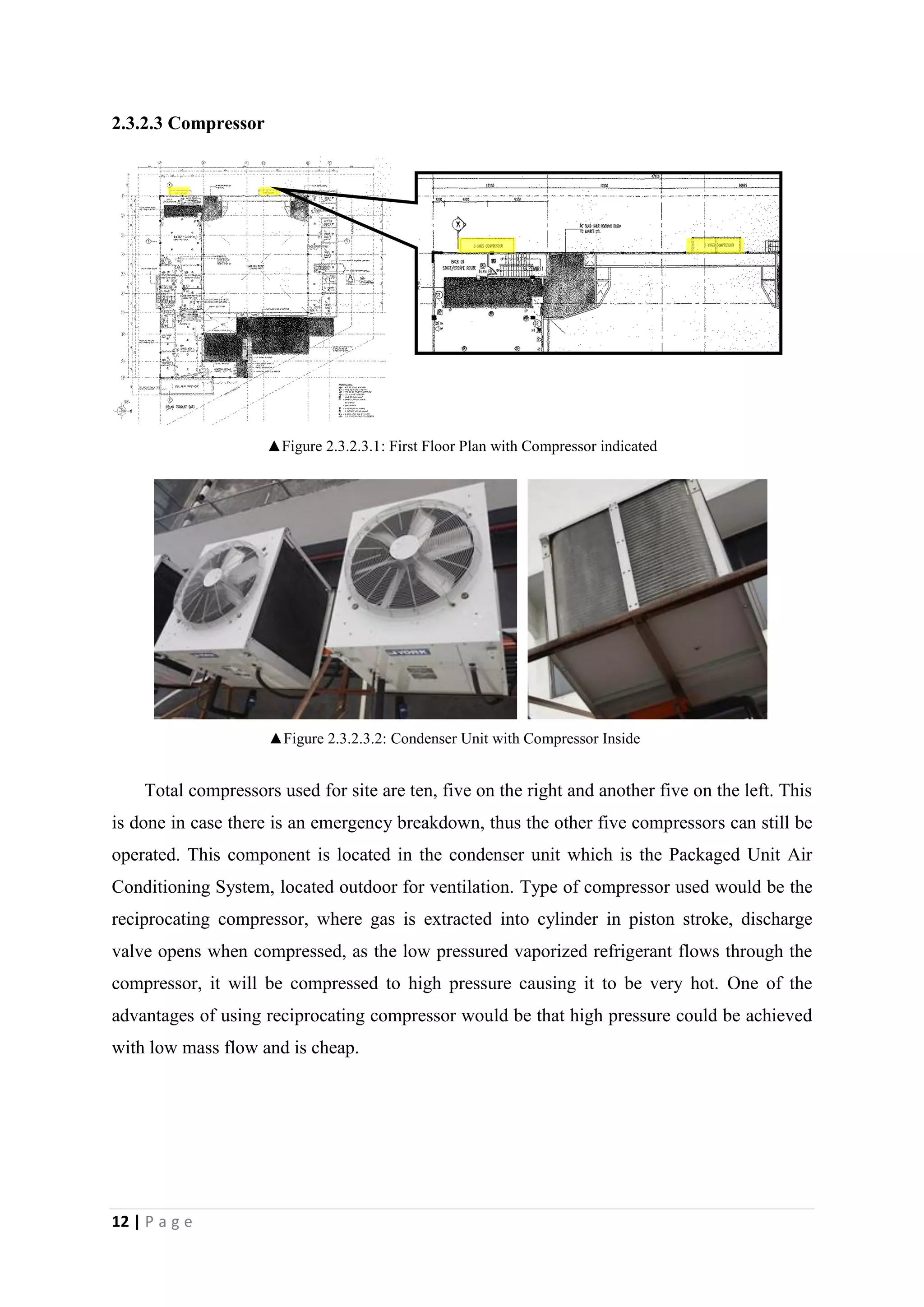 12 | P a g e
2.3.2.3 Compressor
▲Figure 2.3.2.3.1: First Floor Plan with Compressor indicated
Total compressors used for site are ten, five on the right and another five on the left. This
is done in case there is an emergency breakdown, thus the other five compressors can still be
operated. This component is located in the condenser unit which is the Packaged Unit Air
Conditioning System, located outdoor for ventilation. Type of compressor used would be the
reciprocating compressor, where gas is extracted into cylinder in piston stroke, discharge
valve opens when compressed, as the low pressured vaporized refrigerant flows through the
compressor, it will be compressed to high pressure causing it to be very hot. One of the
advantages of using reciprocating compressor would be that high pressure could be achieved
with low mass flow and is cheap.
▲Figure 2.3.2.3.2: Condenser Unit with Compressor Inside
 