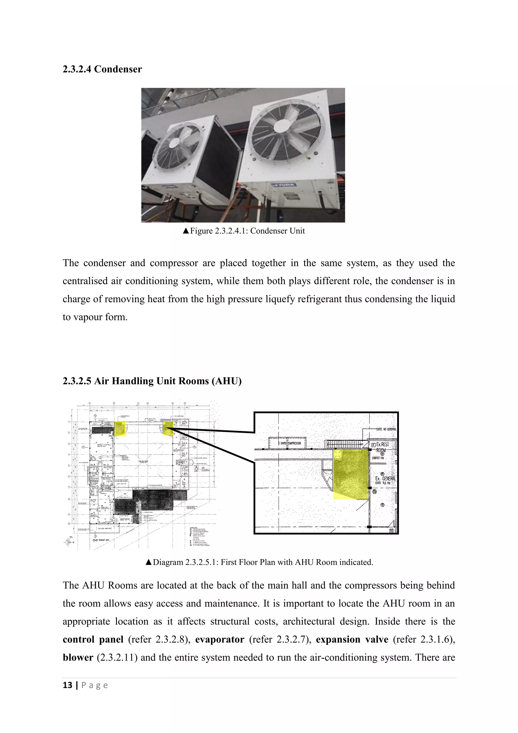 13 | P a g e
2.3.2.4 Condenser
The condenser and compressor are placed together in the same system, as they used the
centralised air conditioning system, while them both plays different role, the condenser is in
charge of removing heat from the high pressure liquefy refrigerant thus condensing the liquid
to vapour form.
2.3.2.5 Air Handling Unit Rooms (AHU)
▲Diagram 2.3.2.5.1: First Floor Plan with AHU Room indicated.
The AHU Rooms are located at the back of the main hall and the compressors being behind
the room allows easy access and maintenance. It is important to locate the AHU room in an
appropriate location as it affects structural costs, architectural design. Inside there is the
control panel (refer 2.3.2.8), evaporator (refer 2.3.2.7), expansion valve (refer 2.3.1.6),
blower (2.3.2.11) and the entire system needed to run the air-conditioning system. There are
▲Figure 2.3.2.4.1: Condenser Unit
 