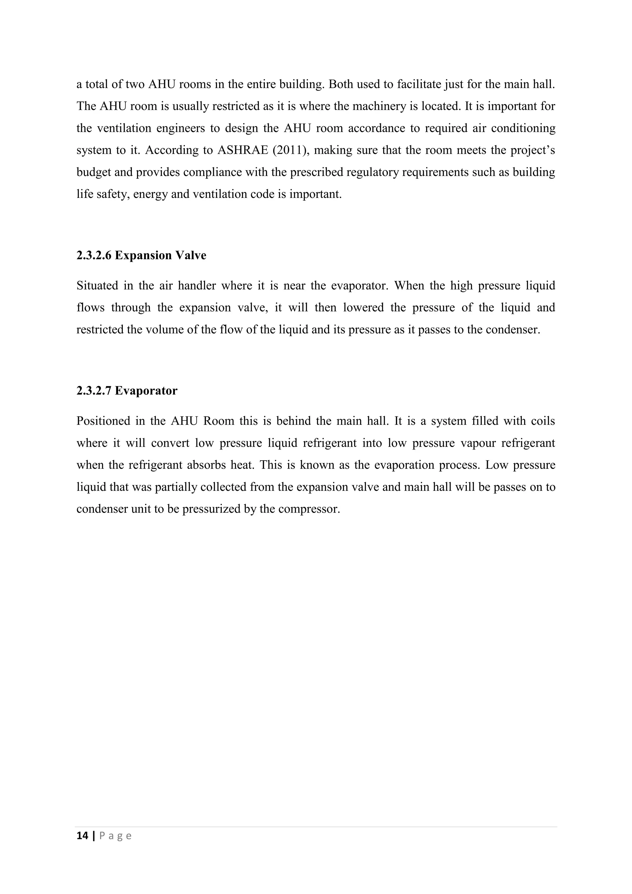 14 | P a g e
a total of two AHU rooms in the entire building. Both used to facilitate just for the main hall.
The AHU room is usually restricted as it is where the machinery is located. It is important for
the ventilation engineers to design the AHU room accordance to required air conditioning
system to it. According to ASHRAE (2011), making sure that the room meets the project’s
budget and provides compliance with the prescribed regulatory requirements such as building
life safety, energy and ventilation code is important.
2.3.2.6 Expansion Valve
Situated in the air handler where it is near the evaporator. When the high pressure liquid
flows through the expansion valve, it will then lowered the pressure of the liquid and
restricted the volume of the flow of the liquid and its pressure as it passes to the condenser.
2.3.2.7 Evaporator
Positioned in the AHU Room this is behind the main hall. It is a system filled with coils
where it will convert low pressure liquid refrigerant into low pressure vapour refrigerant
when the refrigerant absorbs heat. This is known as the evaporation process. Low pressure
liquid that was partially collected from the expansion valve and main hall will be passes on to
condenser unit to be pressurized by the compressor.
 