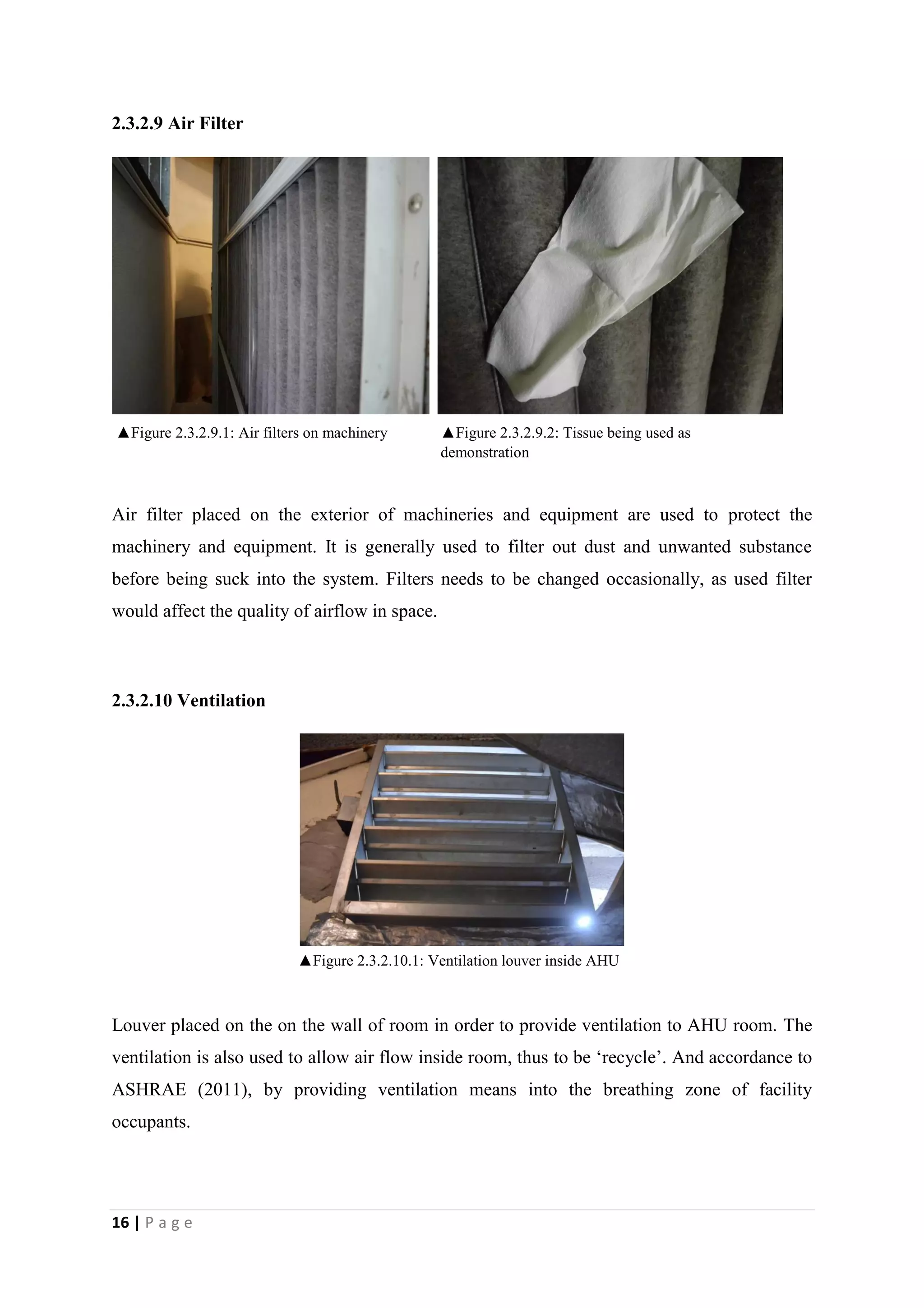 16 | P a g e
2.3.2.9 Air Filter
Air filter placed on the exterior of machineries and equipment are used to protect the
machinery and equipment. It is generally used to filter out dust and unwanted substance
before being suck into the system. Filters needs to be changed occasionally, as used filter
would affect the quality of airflow in space.
2.3.2.10 Ventilation
Louver placed on the on the wall of room in order to provide ventilation to AHU room. The
ventilation is also used to allow air flow inside room, thus to be ‘recycle’. And accordance to
ASHRAE (2011), by providing ventilation means into the breathing zone of facility
occupants.
▲Figure 2.3.2.10.1: Ventilation louver inside AHU
Room
▲Figure 2.3.2.9.1: Air filters on machinery ▲Figure 2.3.2.9.2: Tissue being used as
demonstration
 