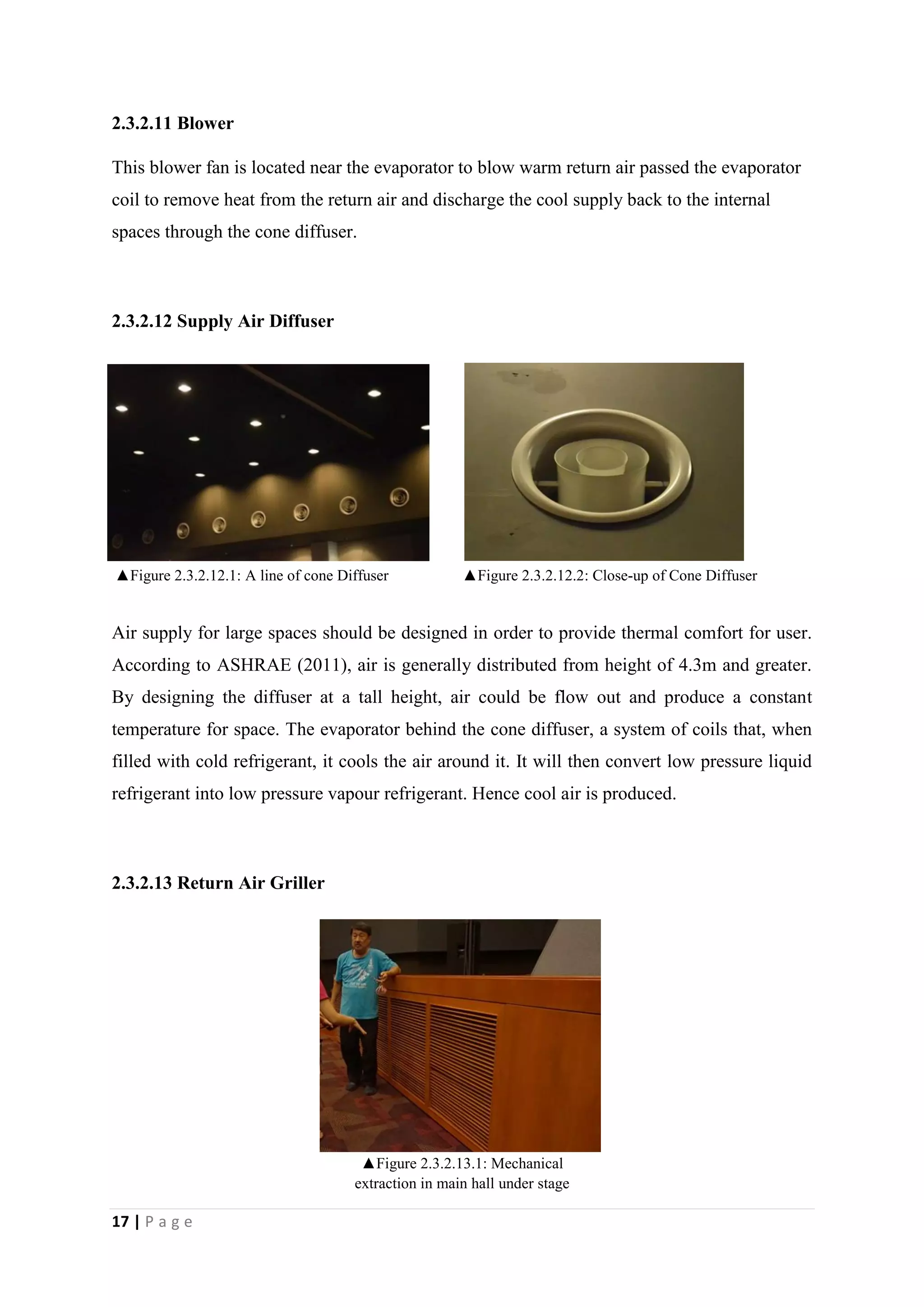 17 | P a g e
2.3.2.11 Blower
This blower fan is located near the evaporator to blow warm return air passed the evaporator
coil to remove heat from the return air and discharge the cool supply back to the internal
spaces through the cone diffuser.
2.3.2.12 Supply Air Diffuser
Air supply for large spaces should be designed in order to provide thermal comfort for user.
According to ASHRAE (2011), air is generally distributed from height of 4.3m and greater.
By designing the diffuser at a tall height, air could be flow out and produce a constant
temperature for space. The evaporator behind the cone diffuser, a system of coils that, when
filled with cold refrigerant, it cools the air around it. It will then convert low pressure liquid
refrigerant into low pressure vapour refrigerant. Hence cool air is produced.
2.3.2.13 Return Air Griller
▲Figure 2.3.2.13.1: Mechanical
extraction in main hall under stage
▲Figure 2.3.2.12.1: A line of cone Diffuser ▲Figure 2.3.2.12.2: Close-up of Cone Diffuser
 