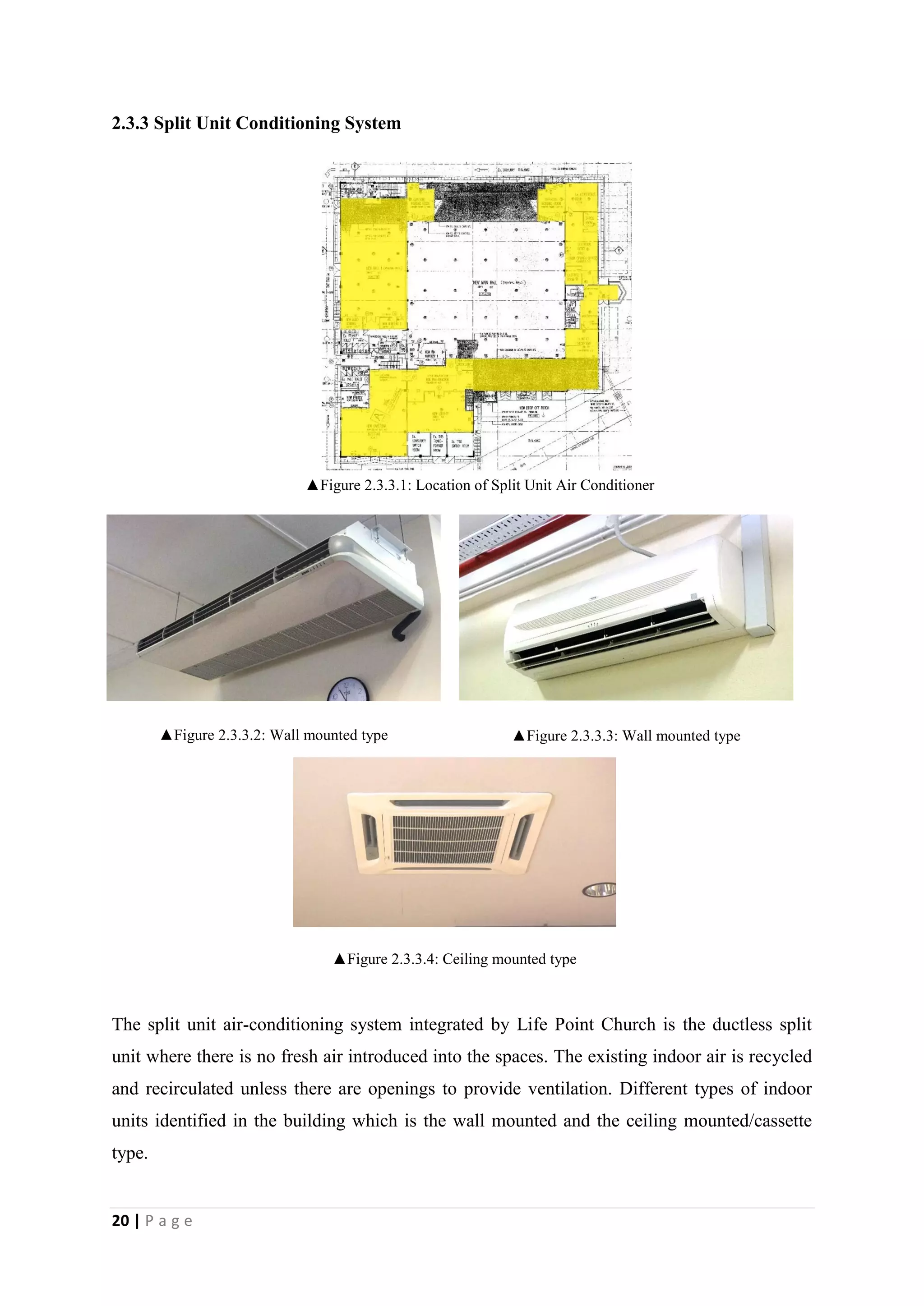 20 | P a g e
2.3.3 Split Unit Conditioning System
The split unit air-conditioning system integrated by Life Point Church is the ductless split
unit where there is no fresh air introduced into the spaces. The existing indoor air is recycled
and recirculated unless there are openings to provide ventilation. Different types of indoor
units identified in the building which is the wall mounted and the ceiling mounted/cassette
type.
▲Figure 2.3.3.3: Wall mounted type▲Figure 2.3.3.2: Wall mounted type
▲Figure 2.3.3.4: Ceiling mounted type
▲Figure 2.3.3.1: Location of Split Unit Air Conditioner
 