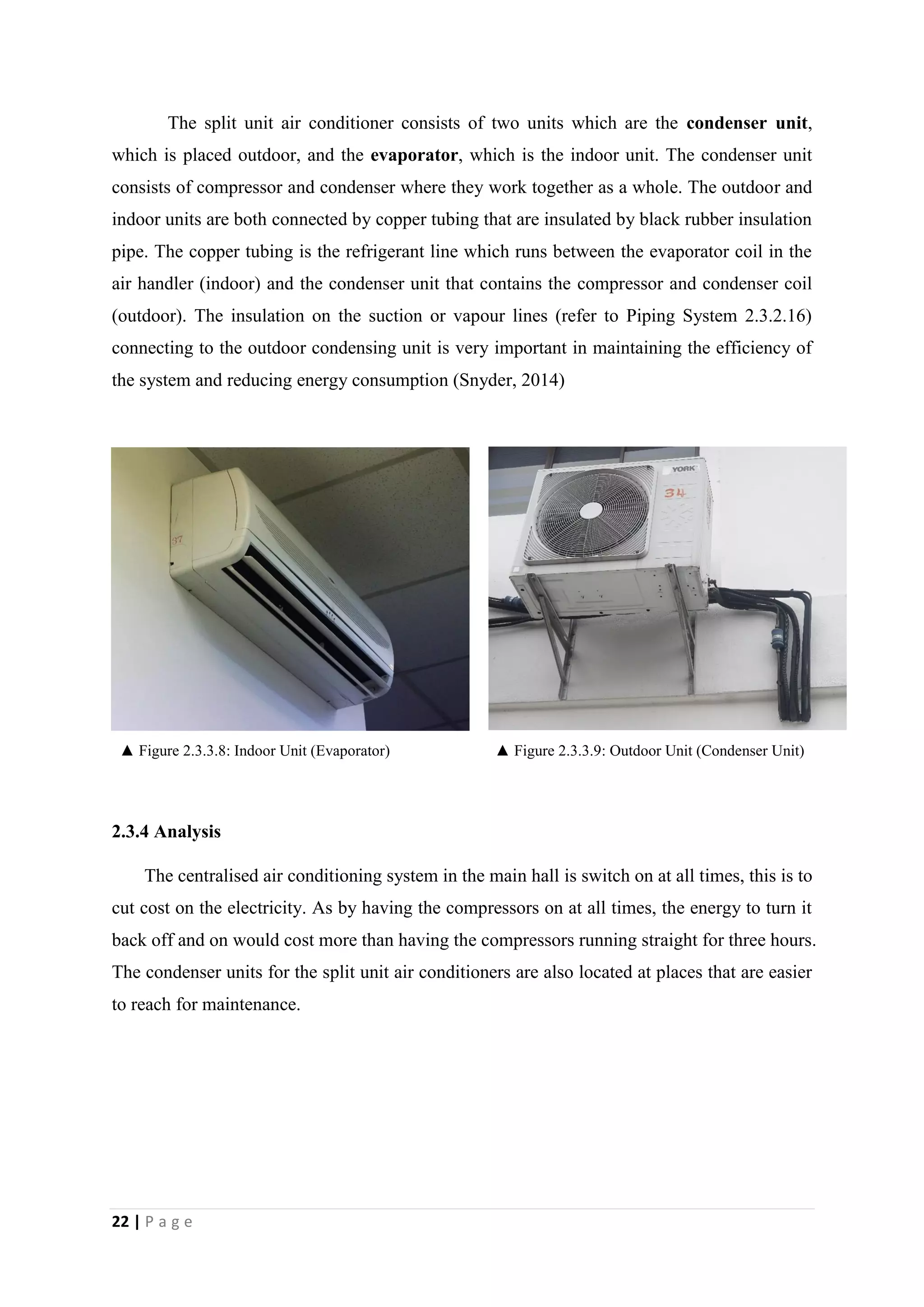 22 | P a g e
The split unit air conditioner consists of two units which are the condenser unit,
which is placed outdoor, and the evaporator, which is the indoor unit. The condenser unit
consists of compressor and condenser where they work together as a whole. The outdoor and
indoor units are both connected by copper tubing that are insulated by black rubber insulation
pipe. The copper tubing is the refrigerant line which runs between the evaporator coil in the
air handler (indoor) and the condenser unit that contains the compressor and condenser coil
(outdoor). The insulation on the suction or vapour lines (refer to Piping System 2.3.2.16)
connecting to the outdoor condensing unit is very important in maintaining the efficiency of
the system and reducing energy consumption (Snyder, 2014)
▲ Figure 2.3.3.8: Indoor Unit (Evaporator) ▲ Figure 2.3.3.9: Outdoor Unit (Condenser Unit)
2.3.4 Analysis
The centralised air conditioning system in the main hall is switch on at all times, this is to
cut cost on the electricity. As by having the compressors on at all times, the energy to turn it
back off and on would cost more than having the compressors running straight for three hours.
The condenser units for the split unit air conditioners are also located at places that are easier
to reach for maintenance.
 