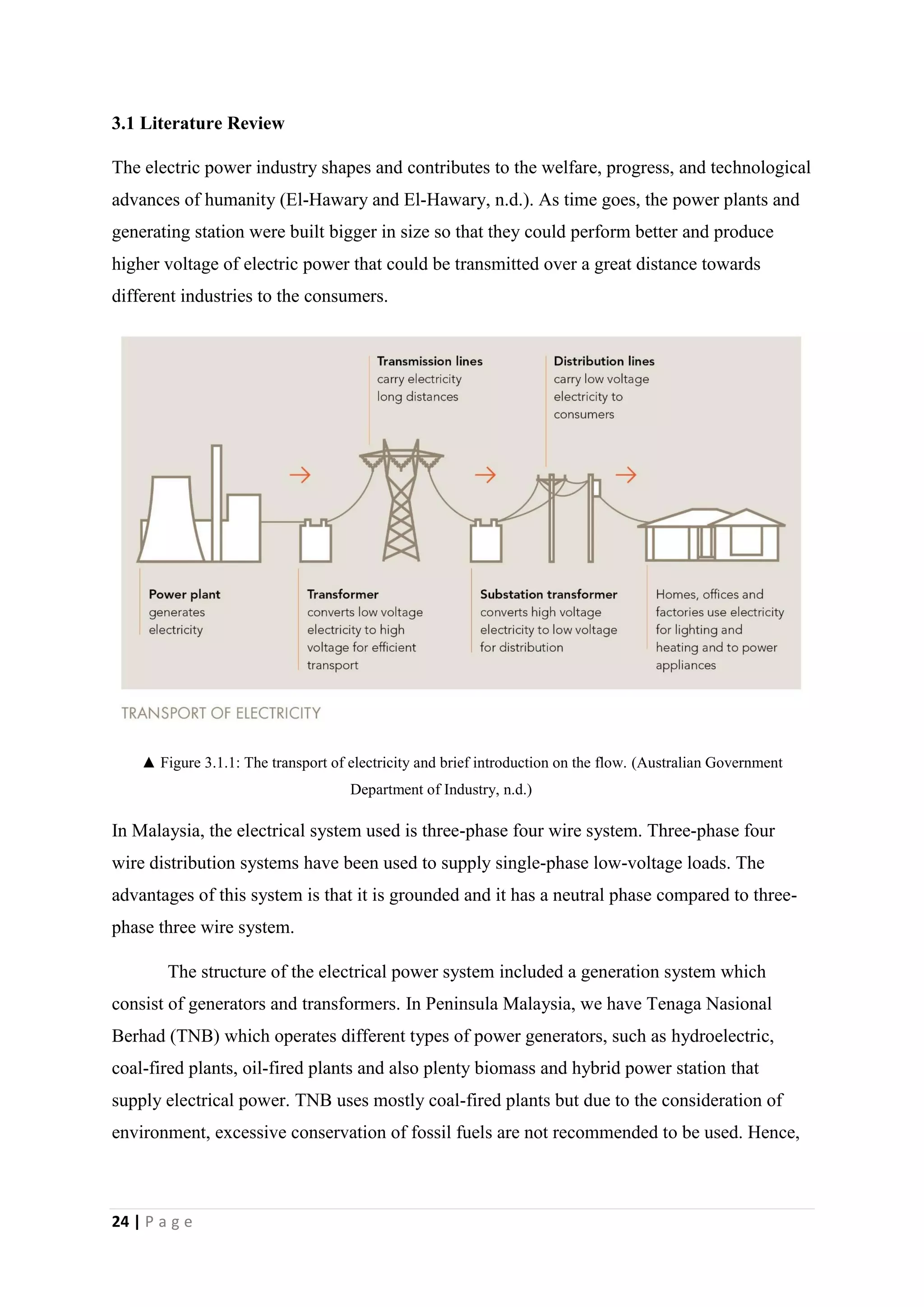 24 | P a g e
3.1 Literature Review
The electric power industry shapes and contributes to the welfare, progress, and technological
advances of humanity (El-Hawary and El-Hawary, n.d.). As time goes, the power plants and
generating station were built bigger in size so that they could perform better and produce
higher voltage of electric power that could be transmitted over a great distance towards
different industries to the consumers.
▲ Figure 3.1.1: The transport of electricity and brief introduction on the flow. (Australian Government
Department of Industry, n.d.)
In Malaysia, the electrical system used is three-phase four wire system. Three-phase four
wire distribution systems have been used to supply single-phase low-voltage loads. The
advantages of this system is that it is grounded and it has a neutral phase compared to three-
phase three wire system.
The structure of the electrical power system included a generation system which
consist of generators and transformers. In Peninsula Malaysia, we have Tenaga Nasional
Berhad (TNB) which operates different types of power generators, such as hydroelectric,
coal-fired plants, oil-fired plants and also plenty biomass and hybrid power station that
supply electrical power. TNB uses mostly coal-fired plants but due to the consideration of
environment, excessive conservation of fossil fuels are not recommended to be used. Hence,
 