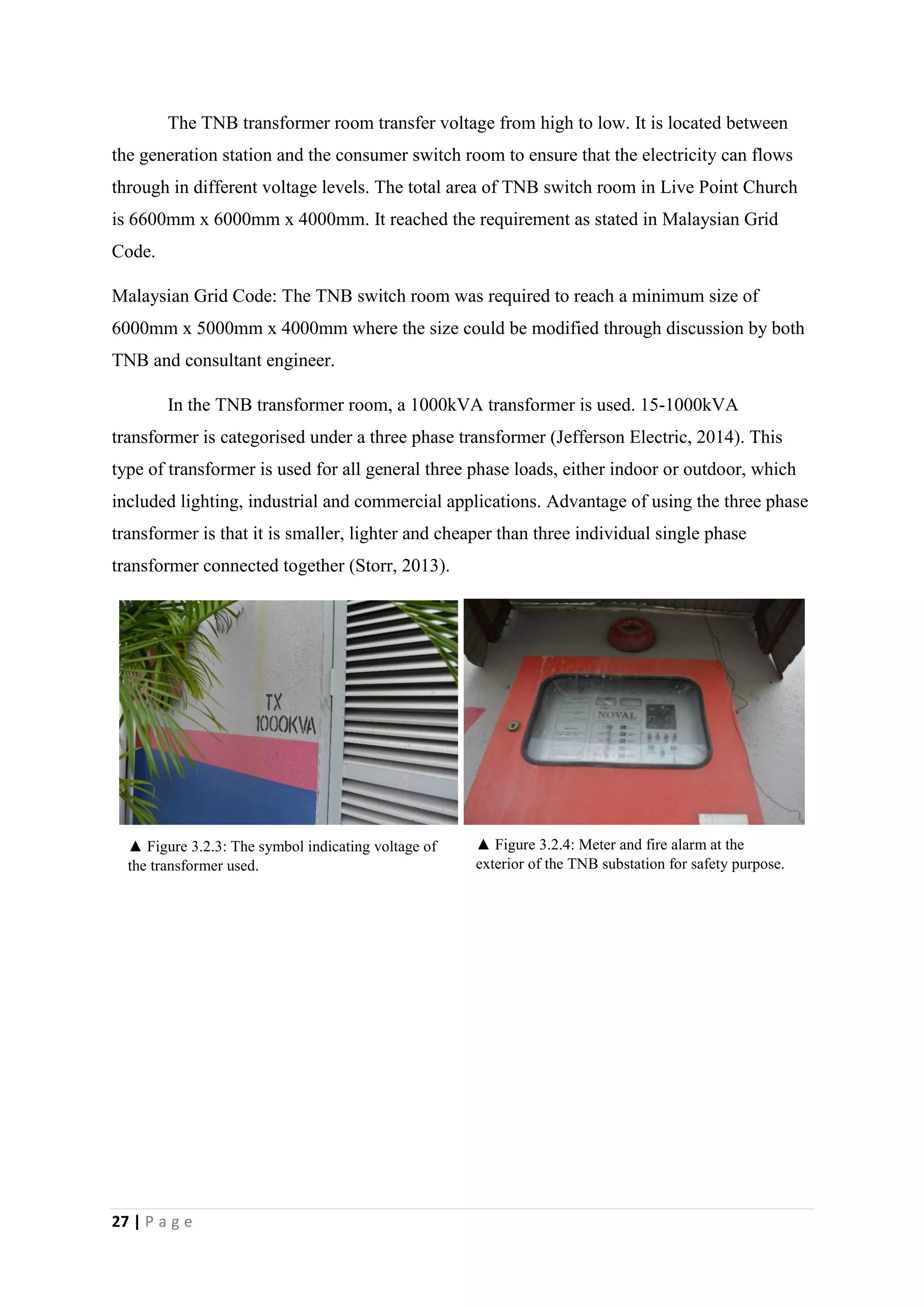 27 | P a g e
The TNB transformer room transfer voltage from high to low. It is located between
the generation station and the consumer switch room to ensure that the electricity can flows
through in different voltage levels. The total area of TNB switch room in Live Point Church
is 6600mm x 6000mm x 4000mm. It reached the requirement as stated in Malaysian Grid
Code.
Malaysian Grid Code: The TNB switch room was required to reach a minimum size of
6000mm x 5000mm x 4000mm where the size could be modified through discussion by both
TNB and consultant engineer.
In the TNB transformer room, a 1000kVA transformer is used. 15-1000kVA
transformer is categorised under a three phase transformer (Jefferson Electric, 2014). This
type of transformer is used for all general three phase loads, either indoor or outdoor, which
included lighting, industrial and commercial applications. Advantage of using the three phase
transformer is that it is smaller, lighter and cheaper than three individual single phase
transformer connected together (Storr, 2013).
▲ Figure 3.2.3: The symbol indicating voltage of
the transformer used.
▲ Figure 3.2.4: Meter and fire alarm at the
exterior of the TNB substation for safety purpose.
 