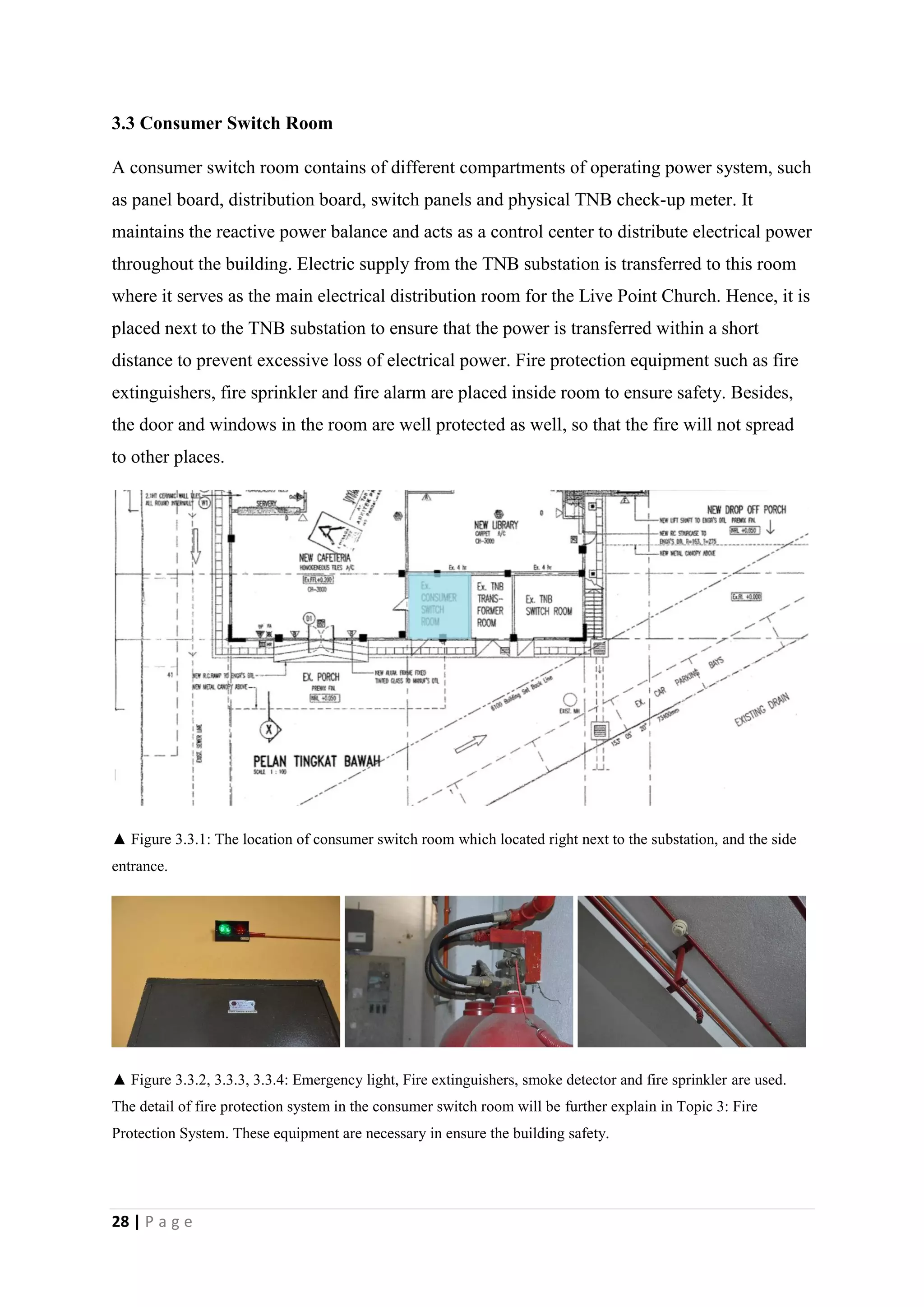 28 | P a g e
3.3 Consumer Switch Room
A consumer switch room contains of different compartments of operating power system, such
as panel board, distribution board, switch panels and physical TNB check-up meter. It
maintains the reactive power balance and acts as a control center to distribute electrical power
throughout the building. Electric supply from the TNB substation is transferred to this room
where it serves as the main electrical distribution room for the Live Point Church. Hence, it is
placed next to the TNB substation to ensure that the power is transferred within a short
distance to prevent excessive loss of electrical power. Fire protection equipment such as fire
extinguishers, fire sprinkler and fire alarm are placed inside room to ensure safety. Besides,
the door and windows in the room are well protected as well, so that the fire will not spread
to other places.
▲ Figure 3.3.1: The location of consumer switch room which located right next to the substation, and the side
entrance.
▲ Figure 3.3.2, 3.3.3, 3.3.4: Emergency light, Fire extinguishers, smoke detector and fire sprinkler are used.
The detail of fire protection system in the consumer switch room will be further explain in Topic 3: Fire
Protection System. These equipment are necessary in ensure the building safety.
 