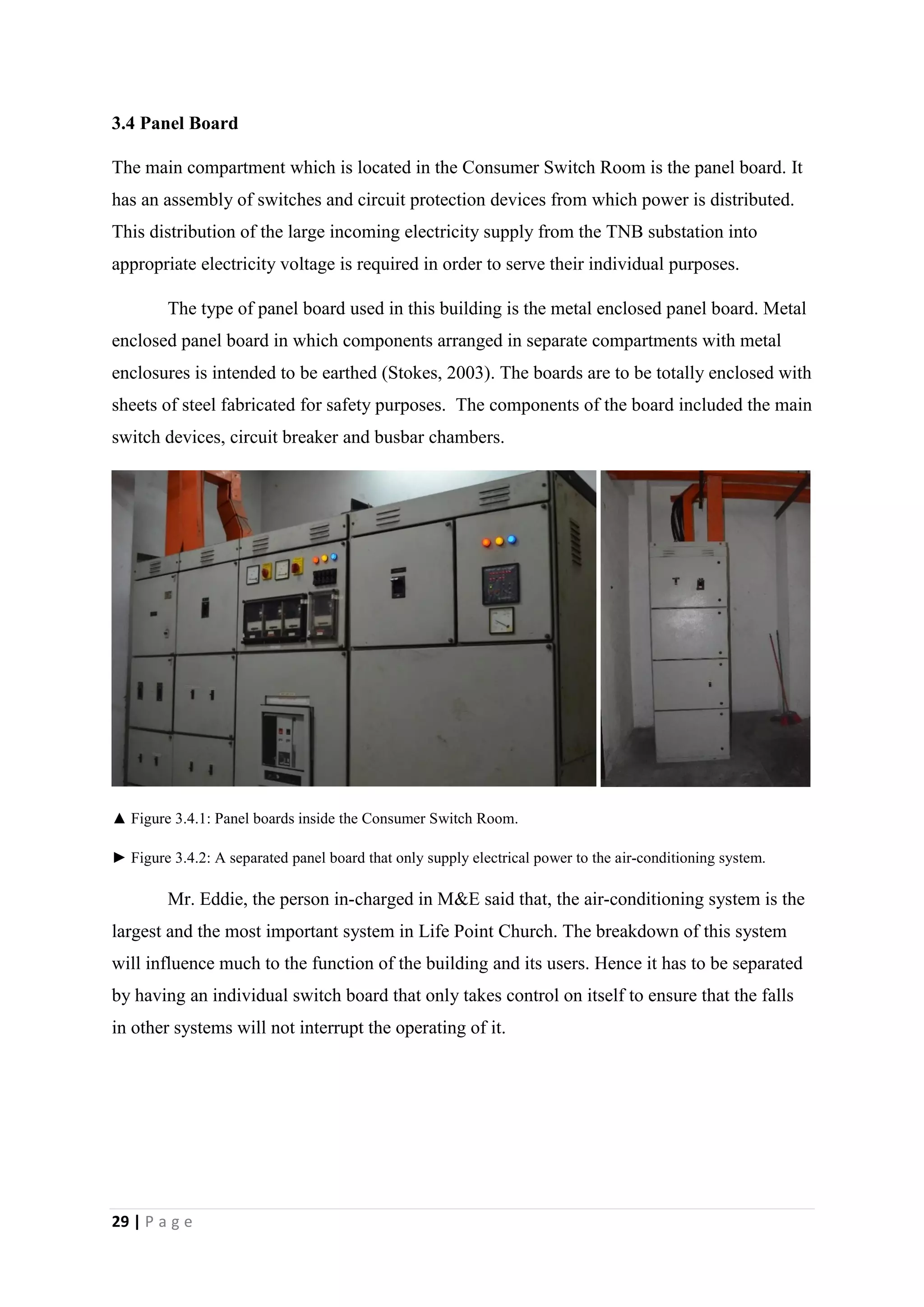 29 | P a g e
3.4 Panel Board
The main compartment which is located in the Consumer Switch Room is the panel board. It
has an assembly of switches and circuit protection devices from which power is distributed.
This distribution of the large incoming electricity supply from the TNB substation into
appropriate electricity voltage is required in order to serve their individual purposes.
The type of panel board used in this building is the metal enclosed panel board. Metal
enclosed panel board in which components arranged in separate compartments with metal
enclosures is intended to be earthed (Stokes, 2003). The boards are to be totally enclosed with
sheets of steel fabricated for safety purposes. The components of the board included the main
switch devices, circuit breaker and busbar chambers.
▲ Figure 3.4.1: Panel boards inside the Consumer Switch Room.
► Figure 3.4.2: A separated panel board that only supply electrical power to the air-conditioning system.
Mr. Eddie, the person in-charged in M&E said that, the air-conditioning system is the
largest and the most important system in Life Point Church. The breakdown of this system
will influence much to the function of the building and its users. Hence it has to be separated
by having an individual switch board that only takes control on itself to ensure that the falls
in other systems will not interrupt the operating of it.
 