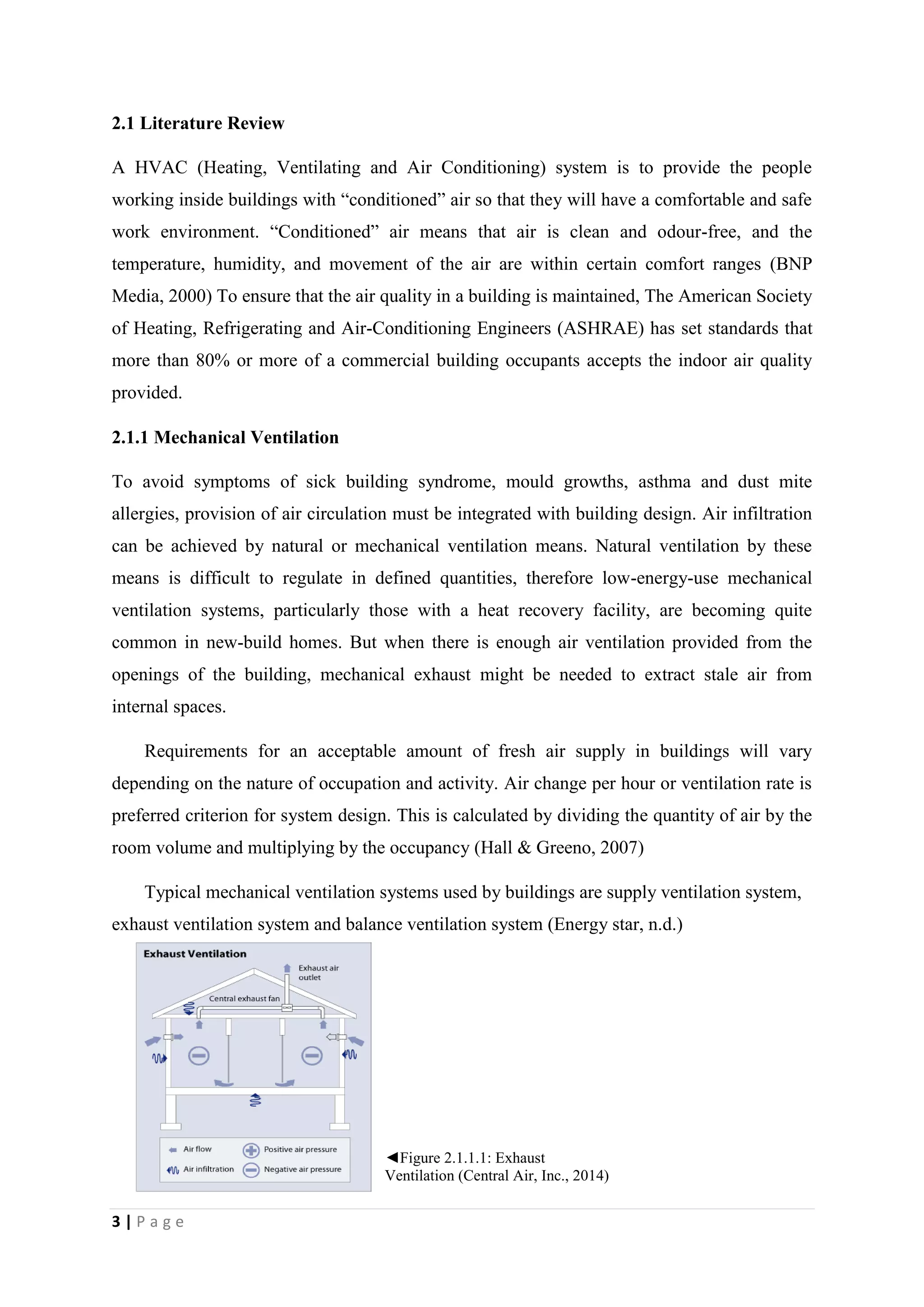 3 | P a g e
2.1 Literature Review
A HVAC (Heating, Ventilating and Air Conditioning) system is to provide the people
working inside buildings with “conditioned” air so that they will have a comfortable and safe
work environment. “Conditioned” air means that air is clean and odour-free, and the
temperature, humidity, and movement of the air are within certain comfort ranges (BNP
Media, 2000) To ensure that the air quality in a building is maintained, The American Society
of Heating, Refrigerating and Air-Conditioning Engineers (ASHRAE) has set standards that
more than 80% or more of a commercial building occupants accepts the indoor air quality
provided.
2.1.1 Mechanical Ventilation
To avoid symptoms of sick building syndrome, mould growths, asthma and dust mite
allergies, provision of air circulation must be integrated with building design. Air infiltration
can be achieved by natural or mechanical ventilation means. Natural ventilation by these
means is difficult to regulate in defined quantities, therefore low-energy-use mechanical
ventilation systems, particularly those with a heat recovery facility, are becoming quite
common in new-build homes. But when there is enough air ventilation provided from the
openings of the building, mechanical exhaust might be needed to extract stale air from
internal spaces.
Requirements for an acceptable amount of fresh air supply in buildings will vary
depending on the nature of occupation and activity. Air change per hour or ventilation rate is
preferred criterion for system design. This is calculated by dividing the quantity of air by the
room volume and multiplying by the occupancy (Hall & Greeno, 2007)
Typical mechanical ventilation systems used by buildings are supply ventilation system,
exhaust ventilation system and balance ventilation system (Energy star, n.d.)
◄Figure 2.1.1.1: Exhaust
Ventilation (Central Air, Inc., 2014)
 