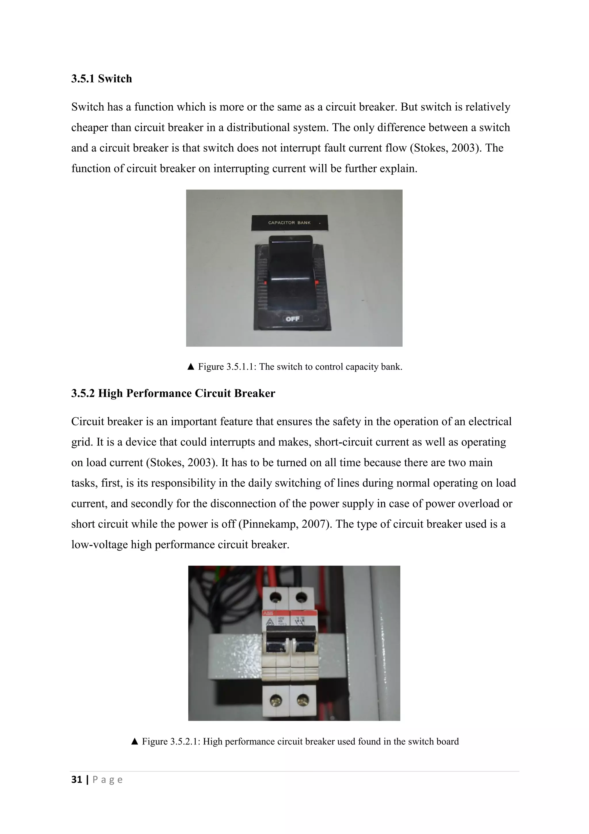 31 | P a g e
3.5.1 Switch
Switch has a function which is more or the same as a circuit breaker. But switch is relatively
cheaper than circuit breaker in a distributional system. The only difference between a switch
and a circuit breaker is that switch does not interrupt fault current flow (Stokes, 2003). The
function of circuit breaker on interrupting current will be further explain.
▲ Figure 3.5.1.1: The switch to control capacity bank.
3.5.2 High Performance Circuit Breaker
Circuit breaker is an important feature that ensures the safety in the operation of an electrical
grid. It is a device that could interrupts and makes, short-circuit current as well as operating
on load current (Stokes, 2003). It has to be turned on all time because there are two main
tasks, first, is its responsibility in the daily switching of lines during normal operating on load
current, and secondly for the disconnection of the power supply in case of power overload or
short circuit while the power is off (Pinnekamp, 2007). The type of circuit breaker used is a
low-voltage high performance circuit breaker.
▲ Figure 3.5.2.1: High performance circuit breaker used found in the switch board
 