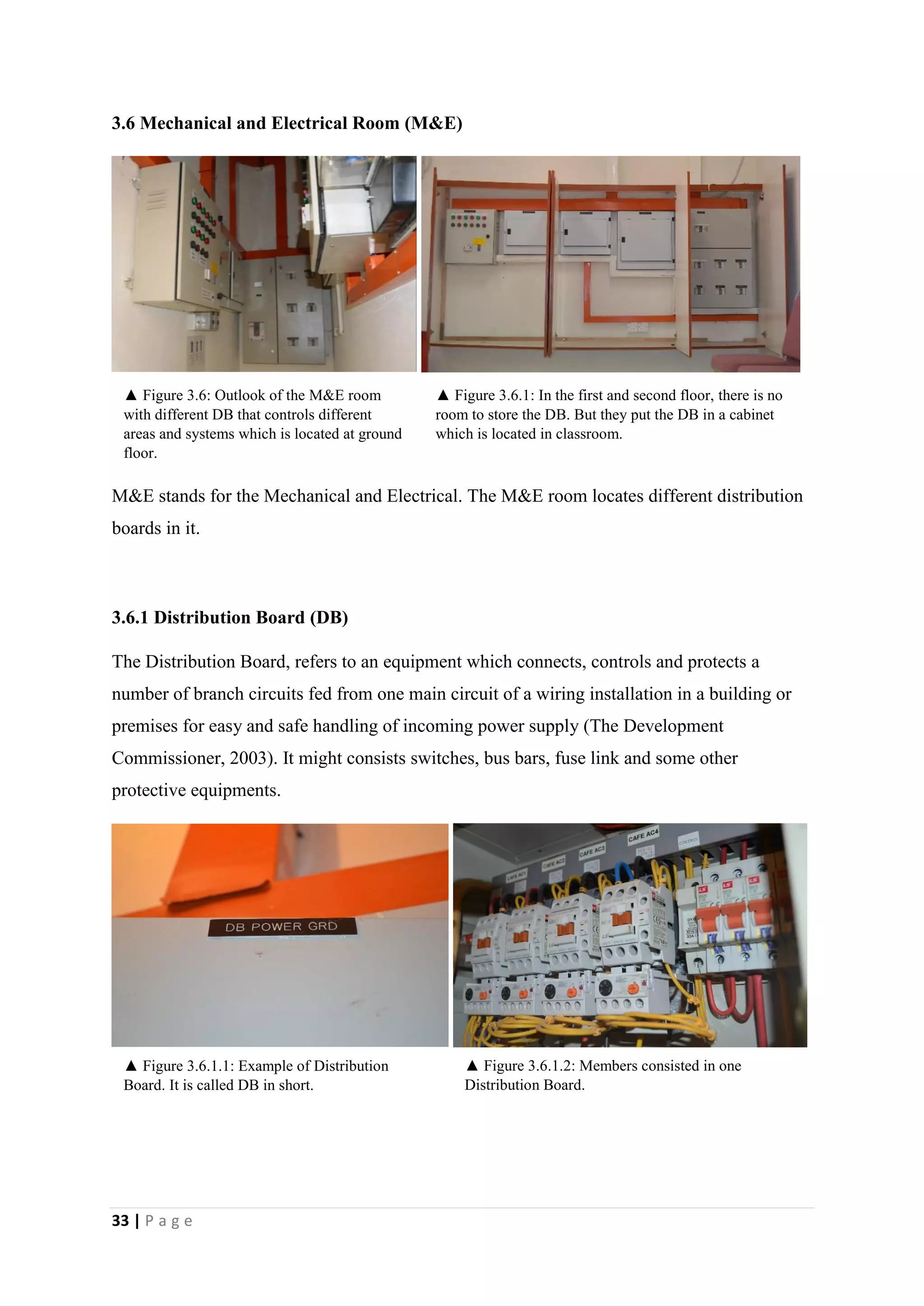 33 | P a g e
3.6 Mechanical and Electrical Room (M&E)
M&E stands for the Mechanical and Electrical. The M&E room locates different distribution
boards in it.
3.6.1 Distribution Board (DB)
The Distribution Board, refers to an equipment which connects, controls and protects a
number of branch circuits fed from one main circuit of a wiring installation in a building or
premises for easy and safe handling of incoming power supply (The Development
Commissioner, 2003). It might consists switches, bus bars, fuse link and some other
protective equipments.
3.7 Consumer Unit
▲ Figure 3.6.1.2: Members consisted in one
Distribution Board.
▲ Figure 3.6: Outlook of the M&E room
with different DB that controls different
areas and systems which is located at ground
floor.
▲ Figure 3.6.1: In the first and second floor, there is no
room to store the DB. But they put the DB in a cabinet
which is located in classroom.
▲ Figure 3.6.1.1: Example of Distribution
Board. It is called DB in short.
 