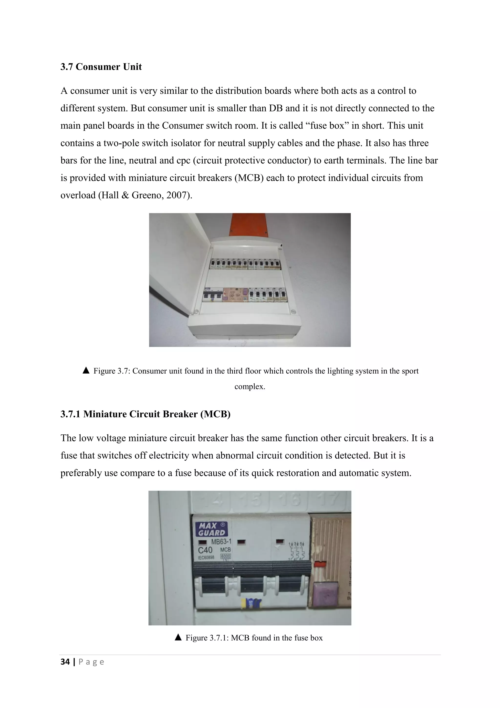 34 | P a g e
3.7 Consumer Unit
A consumer unit is very similar to the distribution boards where both acts as a control to
different system. But consumer unit is smaller than DB and it is not directly connected to the
main panel boards in the Consumer switch room. It is called “fuse box” in short. This unit
contains a two-pole switch isolator for neutral supply cables and the phase. It also has three
bars for the line, neutral and cpc (circuit protective conductor) to earth terminals. The line bar
is provided with miniature circuit breakers (MCB) each to protect individual circuits from
overload (Hall & Greeno, 2007).
3.7.1 Miniature Circuit Breaker (MCB)
The low voltage miniature circuit breaker has the same function other circuit breakers. It is a
fuse that switches off electricity when abnormal circuit condition is detected. But it is
preferably use compare to a fuse because of its quick restoration and automatic system.
▲ Figure 3.7: Consumer unit found in the third floor which controls the lighting system in the sport
complex.
▲ Figure 3.7.1: MCB found in the fuse box
 