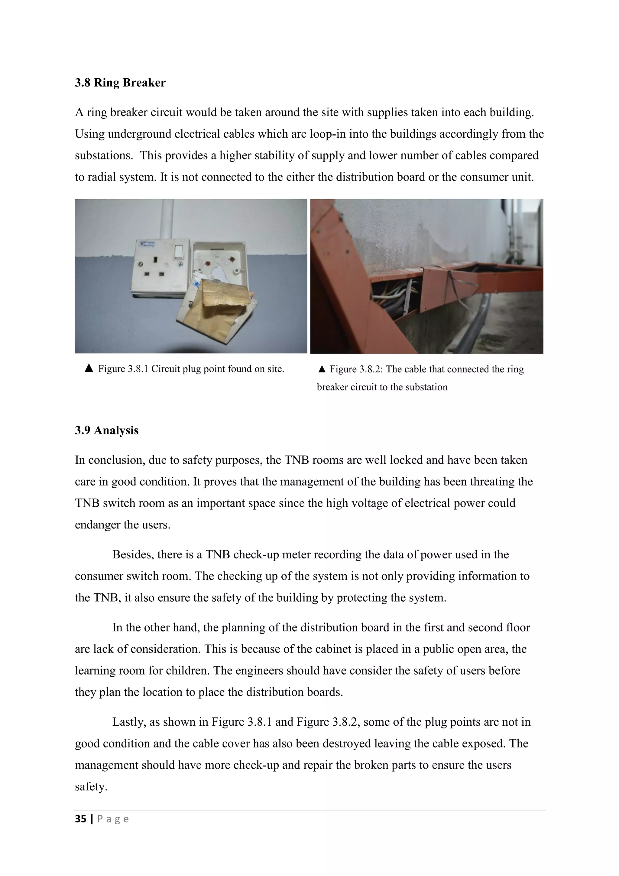 35 | P a g e
3.8 Ring Breaker
A ring breaker circuit would be taken around the site with supplies taken into each building.
Using underground electrical cables which are loop-in into the buildings accordingly from the
substations. This provides a higher stability of supply and lower number of cables compared
to radial system. It is not connected to the either the distribution board or the consumer unit.
3.9 Analysis
In conclusion, due to safety purposes, the TNB rooms are well locked and have been taken
care in good condition. It proves that the management of the building has been threating the
TNB switch room as an important space since the high voltage of electrical power could
endanger the users.
Besides, there is a TNB check-up meter recording the data of power used in the
consumer switch room. The checking up of the system is not only providing information to
the TNB, it also ensure the safety of the building by protecting the system.
In the other hand, the planning of the distribution board in the first and second floor
are lack of consideration. This is because of the cabinet is placed in a public open area, the
learning room for children. The engineers should have consider the safety of users before
they plan the location to place the distribution boards.
Lastly, as shown in Figure 3.8.1 and Figure 3.8.2, some of the plug points are not in
good condition and the cable cover has also been destroyed leaving the cable exposed. The
management should have more check-up and repair the broken parts to ensure the users
safety.
▲ Figure 3.8.1 Circuit plug point found on site. ▲ Figure 3.8.2: The cable that connected the ring
breaker circuit to the substation
 