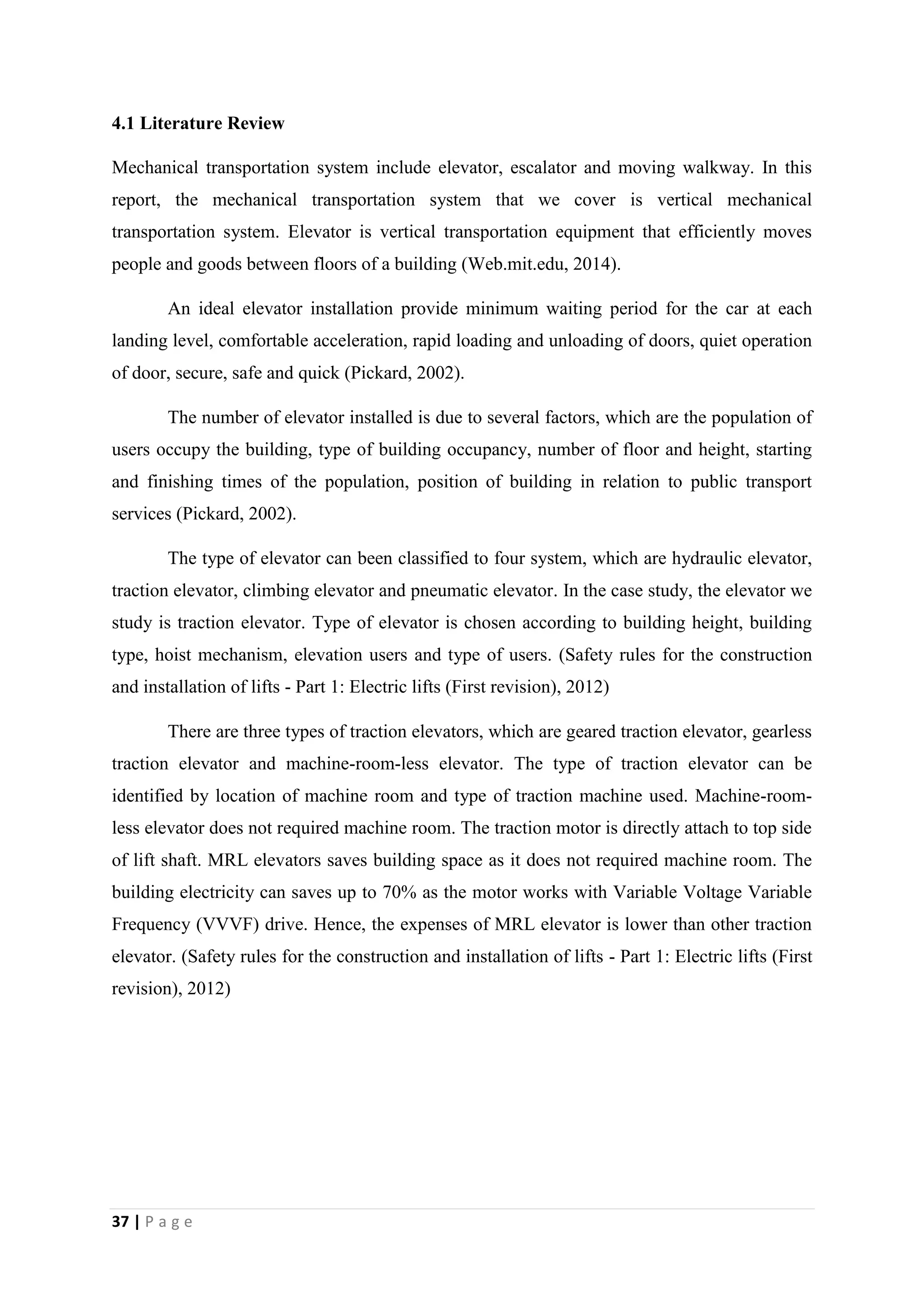 37 | P a g e
4.1 Literature Review
Mechanical transportation system include elevator, escalator and moving walkway. In this
report, the mechanical transportation system that we cover is vertical mechanical
transportation system. Elevator is vertical transportation equipment that efficiently moves
people and goods between floors of a building (Web.mit.edu, 2014).
An ideal elevator installation provide minimum waiting period for the car at each
landing level, comfortable acceleration, rapid loading and unloading of doors, quiet operation
of door, secure, safe and quick (Pickard, 2002).
The number of elevator installed is due to several factors, which are the population of
users occupy the building, type of building occupancy, number of floor and height, starting
and finishing times of the population, position of building in relation to public transport
services (Pickard, 2002).
The type of elevator can been classified to four system, which are hydraulic elevator,
traction elevator, climbing elevator and pneumatic elevator. In the case study, the elevator we
study is traction elevator. Type of elevator is chosen according to building height, building
type, hoist mechanism, elevation users and type of users. (Safety rules for the construction
and installation of lifts - Part 1: Electric lifts (First revision), 2012)
There are three types of traction elevators, which are geared traction elevator, gearless
traction elevator and machine-room-less elevator. The type of traction elevator can be
identified by location of machine room and type of traction machine used. Machine-room-
less elevator does not required machine room. The traction motor is directly attach to top side
of lift shaft. MRL elevators saves building space as it does not required machine room. The
building electricity can saves up to 70% as the motor works with Variable Voltage Variable
Frequency (VVVF) drive. Hence, the expenses of MRL elevator is lower than other traction
elevator. (Safety rules for the construction and installation of lifts - Part 1: Electric lifts (First
revision), 2012)
 