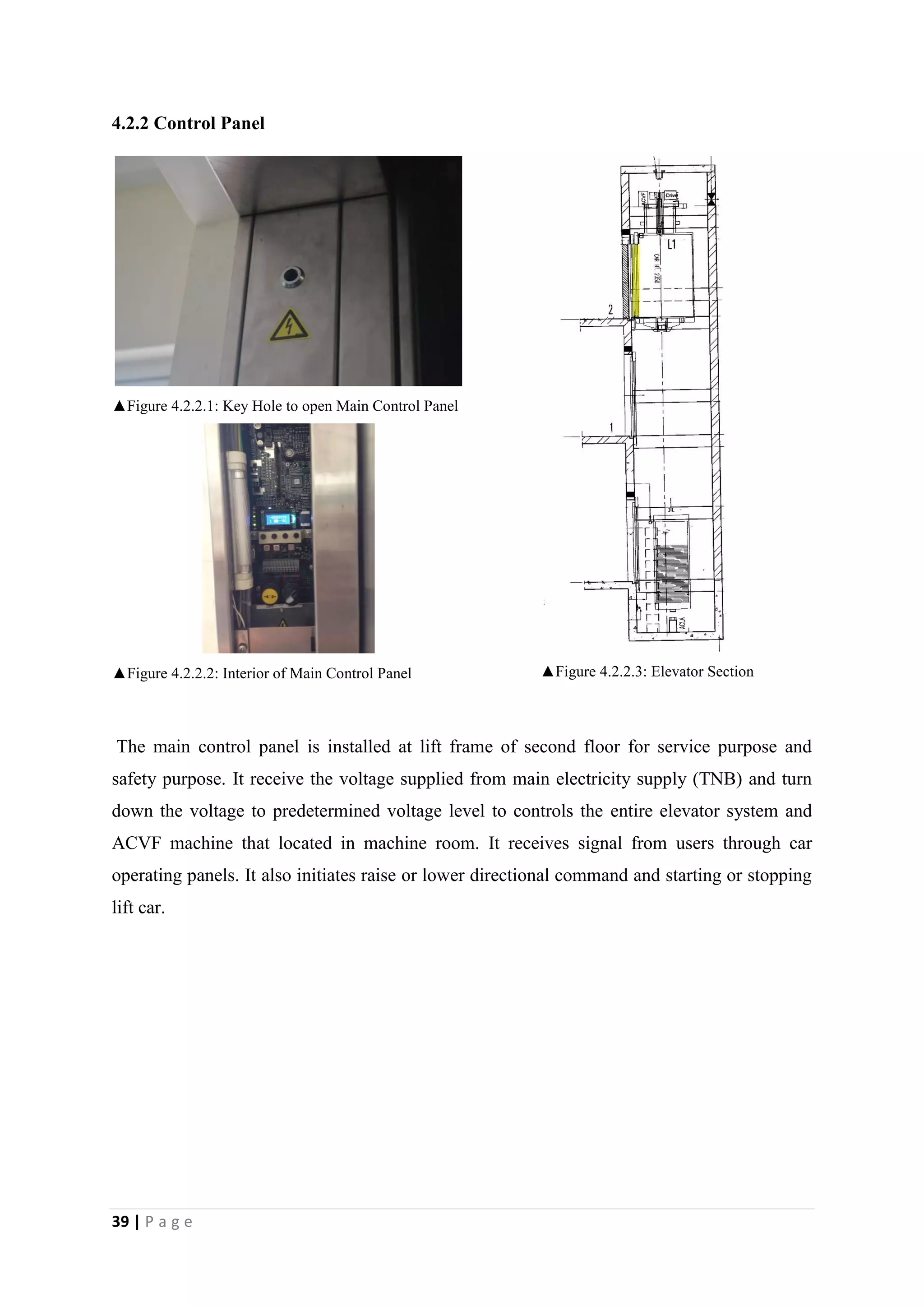 39 | P a g e
4.2.2 Control Panel
▲Figure 4.2.2.1: Key Hole to open Main Control Panel
▲Figure 4.2.2.2: Interior of Main Control Panel ▲Figure 4.2.2.3: Elevator Section
The main control panel is installed at lift frame of second floor for service purpose and
safety purpose. It receive the voltage supplied from main electricity supply (TNB) and turn
down the voltage to predetermined voltage level to controls the entire elevator system and
ACVF machine that located in machine room. It receives signal from users through car
operating panels. It also initiates raise or lower directional command and starting or stopping
lift car.
 