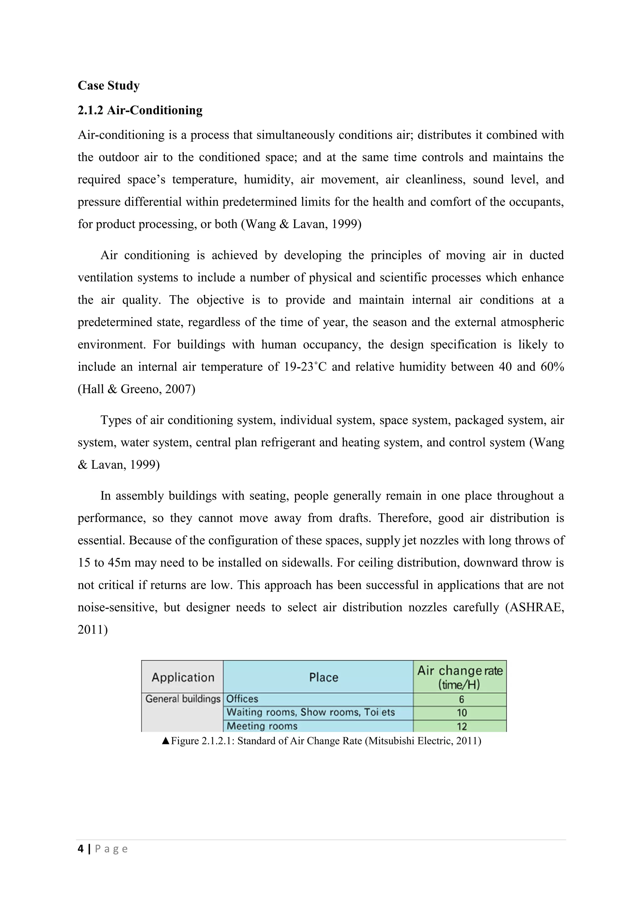 4 | P a g e
Case Study
2.1.2 Air-Conditioning
Air-conditioning is a process that simultaneously conditions air; distributes it combined with
the outdoor air to the conditioned space; and at the same time controls and maintains the
required space’s temperature, humidity, air movement, air cleanliness, sound level, and
pressure differential within predetermined limits for the health and comfort of the occupants,
for product processing, or both (Wang & Lavan, 1999)
Air conditioning is achieved by developing the principles of moving air in ducted
ventilation systems to include a number of physical and scientific processes which enhance
the air quality. The objective is to provide and maintain internal air conditions at a
predetermined state, regardless of the time of year, the season and the external atmospheric
environment. For buildings with human occupancy, the design specification is likely to
include an internal air temperature of 19-23˚C and relative humidity between 40 and 60%
(Hall & Greeno, 2007)
Types of air conditioning system, individual system, space system, packaged system, air
system, water system, central plan refrigerant and heating system, and control system (Wang
& Lavan, 1999)
In assembly buildings with seating, people generally remain in one place throughout a
performance, so they cannot move away from drafts. Therefore, good air distribution is
essential. Because of the configuration of these spaces, supply jet nozzles with long throws of
15 to 45m may need to be installed on sidewalls. For ceiling distribution, downward throw is
not critical if returns are low. This approach has been successful in applications that are not
noise-sensitive, but designer needs to select air distribution nozzles carefully (ASHRAE,
2011)
▲Figure 2.1.2.1: Standard of Air Change Rate (Mitsubishi Electric, 2011)
 