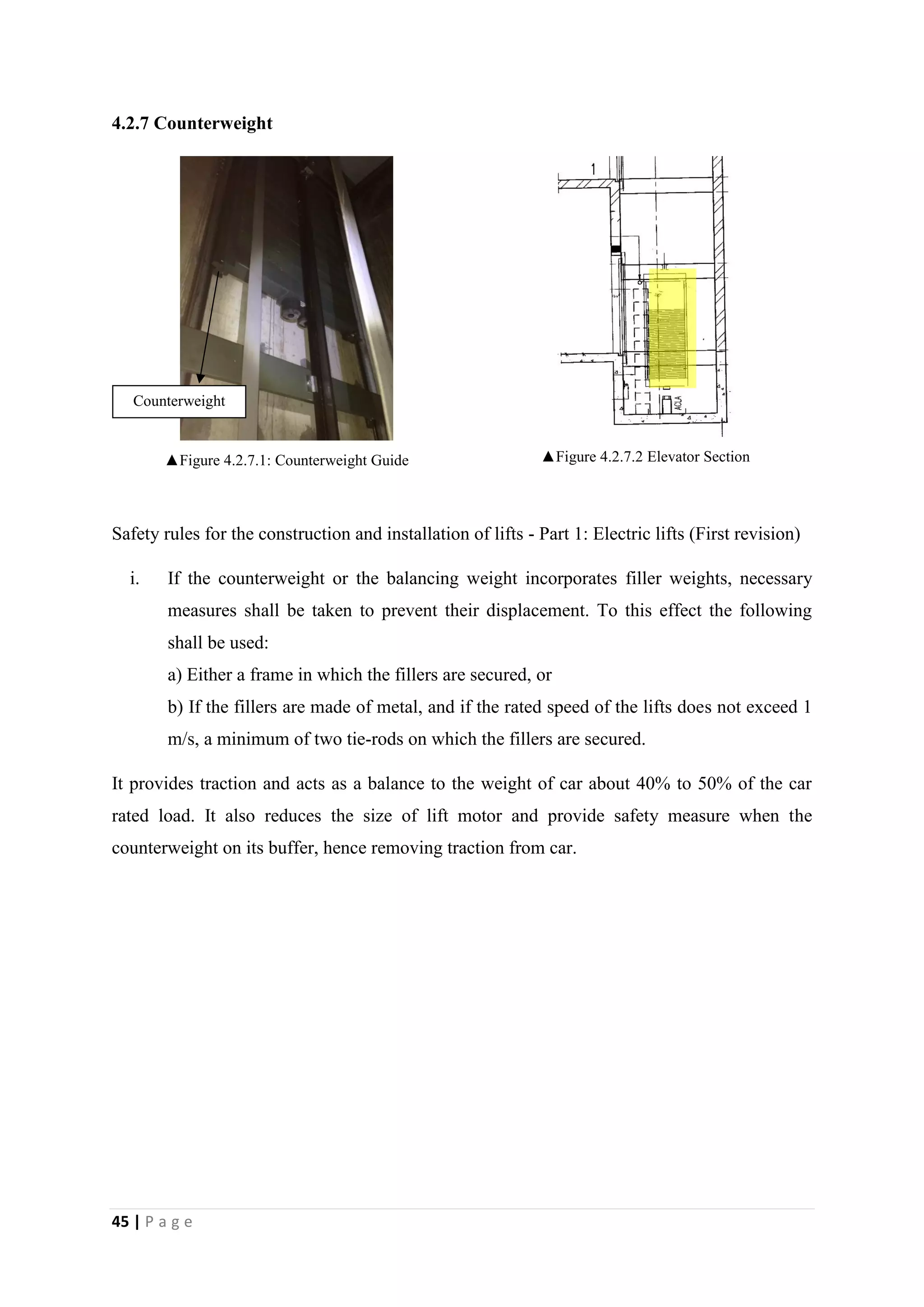 45 | P a g e
4.2.7 Counterweight
▲Figure 4.2.7.1: Counterweight Guide ▲Figure 4.2.7.2 Elevator Section
Safety rules for the construction and installation of lifts - Part 1: Electric lifts (First revision)
i. If the counterweight or the balancing weight incorporates filler weights, necessary
measures shall be taken to prevent their displacement. To this effect the following
shall be used:
a) Either a frame in which the fillers are secured, or
b) If the fillers are made of metal, and if the rated speed of the lifts does not exceed 1
m/s, a minimum of two tie-rods on which the fillers are secured.
It provides traction and acts as a balance to the weight of car about 40% to 50% of the car
rated load. It also reduces the size of lift motor and provide safety measure when the
counterweight on its buffer, hence removing traction from car.
Counterweight
 