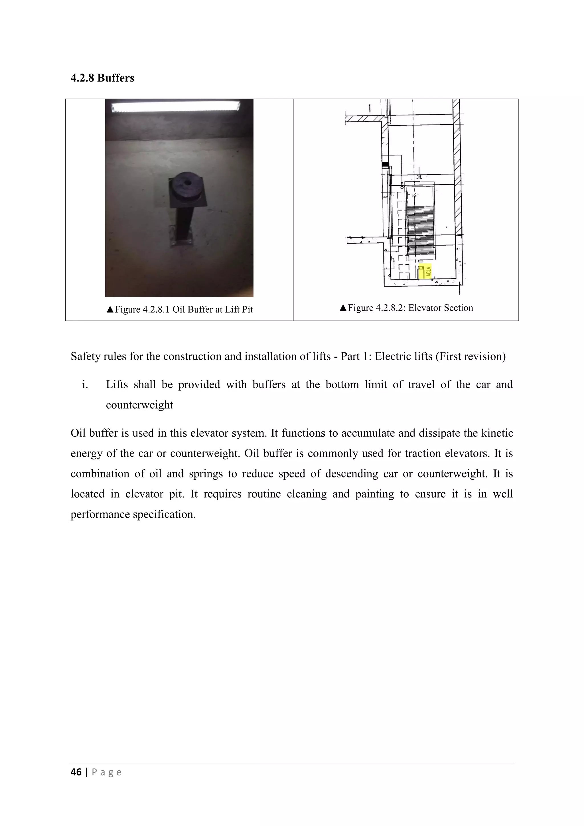 46 | P a g e
4.2.8 Buffers
▲Figure 4.2.8.1 Oil Buffer at Lift Pit ▲Figure 4.2.8.2: Elevator Section
Safety rules for the construction and installation of lifts - Part 1: Electric lifts (First revision)
i. Lifts shall be provided with buffers at the bottom limit of travel of the car and
counterweight
Oil buffer is used in this elevator system. It functions to accumulate and dissipate the kinetic
energy of the car or counterweight. Oil buffer is commonly used for traction elevators. It is
combination of oil and springs to reduce speed of descending car or counterweight. It is
located in elevator pit. It requires routine cleaning and painting to ensure it is in well
performance specification.
 