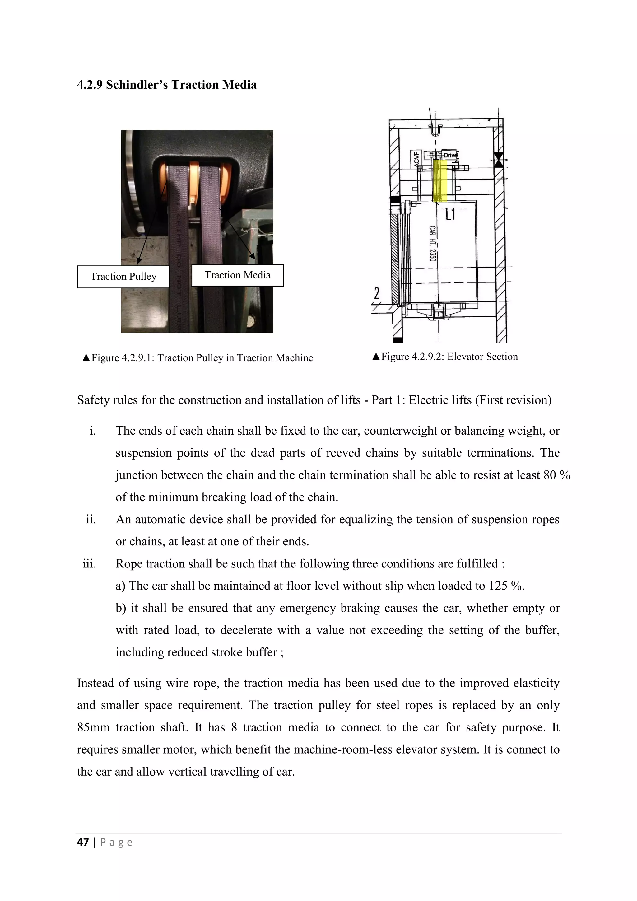 47 | P a g e
4.2.9 Schindler’s Traction Media
▲Figure 4.2.9.1: Traction Pulley in Traction Machine ▲Figure 4.2.9.2: Elevator Section
Safety rules for the construction and installation of lifts - Part 1: Electric lifts (First revision)
i. The ends of each chain shall be fixed to the car, counterweight or balancing weight, or
suspension points of the dead parts of reeved chains by suitable terminations. The
junction between the chain and the chain termination shall be able to resist at least 80 %
of the minimum breaking load of the chain.
ii. An automatic device shall be provided for equalizing the tension of suspension ropes
or chains, at least at one of their ends.
iii. Rope traction shall be such that the following three conditions are fulfilled :
a) The car shall be maintained at floor level without slip when loaded to 125 %.
b) it shall be ensured that any emergency braking causes the car, whether empty or
with rated load, to decelerate with a value not exceeding the setting of the buffer,
including reduced stroke buffer ;
Instead of using wire rope, the traction media has been used due to the improved elasticity
and smaller space requirement. The traction pulley for steel ropes is replaced by an only
85mm traction shaft. It has 8 traction media to connect to the car for safety purpose. It
requires smaller motor, which benefit the machine-room-less elevator system. It is connect to
the car and allow vertical travelling of car.
Traction Pulley Traction Media
 