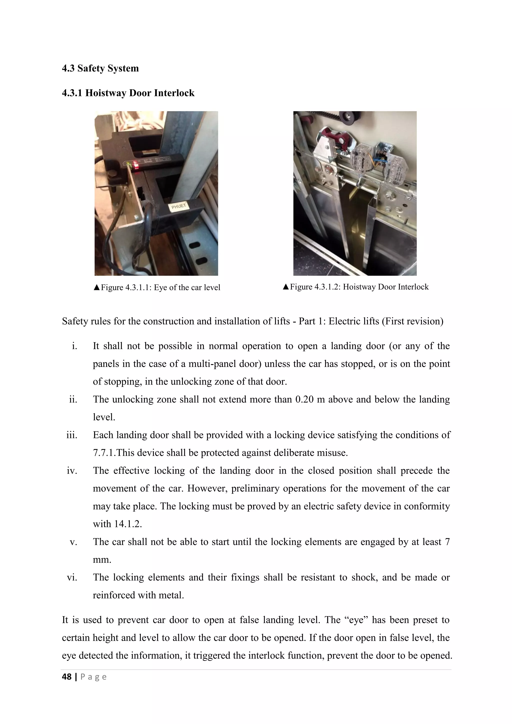 48 | P a g e
4.3 Safety System
4.3.1 Hoistway Door Interlock
▲Figure 4.3.1.1: Eye of the car level ▲Figure 4.3.1.2: Hoistway Door Interlock
Safety rules for the construction and installation of lifts - Part 1: Electric lifts (First revision)
i. It shall not be possible in normal operation to open a landing door (or any of the
panels in the case of a multi-panel door) unless the car has stopped, or is on the point
of stopping, in the unlocking zone of that door.
ii. The unlocking zone shall not extend more than 0.20 m above and below the landing
level.
iii. Each landing door shall be provided with a locking device satisfying the conditions of
7.7.1.This device shall be protected against deliberate misuse.
iv. The effective locking of the landing door in the closed position shall precede the
movement of the car. However, preliminary operations for the movement of the car
may take place. The locking must be proved by an electric safety device in conformity
with 14.1.2.
v. The car shall not be able to start until the locking elements are engaged by at least 7
mm.
vi. The locking elements and their fixings shall be resistant to shock, and be made or
reinforced with metal.
It is used to prevent car door to open at false landing level. The “eye” has been preset to
certain height and level to allow the car door to be opened. If the door open in false level, the
eye detected the information, it triggered the interlock function, prevent the door to be opened.
 