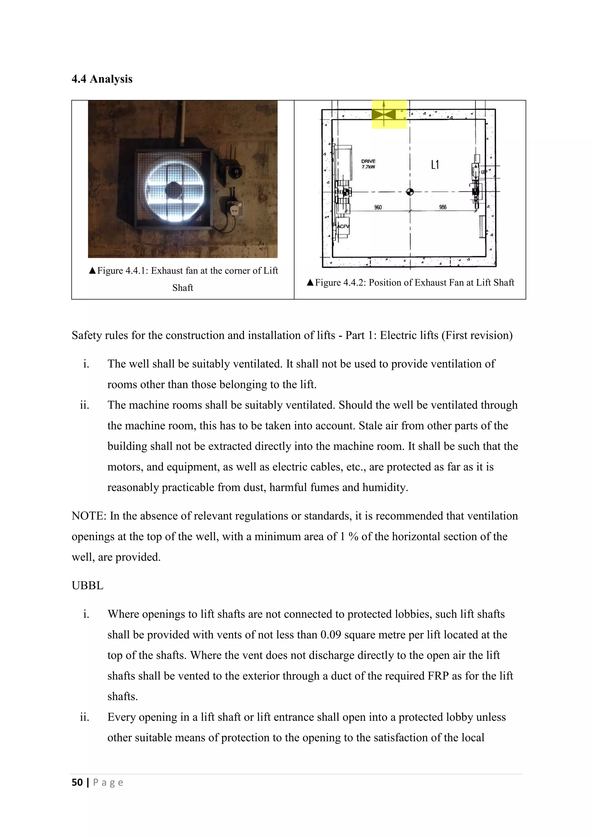 50 | P a g e
4.4 Analysis
▲Figure 4.4.1: Exhaust fan at the corner of Lift
Shaft
▲Figure 4.4.2: Position of Exhaust Fan at Lift Shaft
Safety rules for the construction and installation of lifts - Part 1: Electric lifts (First revision)
i. The well shall be suitably ventilated. It shall not be used to provide ventilation of
rooms other than those belonging to the lift.
ii. The machine rooms shall be suitably ventilated. Should the well be ventilated through
the machine room, this has to be taken into account. Stale air from other parts of the
building shall not be extracted directly into the machine room. It shall be such that the
motors, and equipment, as well as electric cables, etc., are protected as far as it is
reasonably practicable from dust, harmful fumes and humidity.
NOTE: In the absence of relevant regulations or standards, it is recommended that ventilation
openings at the top of the well, with a minimum area of 1 % of the horizontal section of the
well, are provided.
UBBL
i. Where openings to lift shafts are not connected to protected lobbies, such lift shafts
shall be provided with vents of not less than 0.09 square metre per lift located at the
top of the shafts. Where the vent does not discharge directly to the open air the lift
shafts shall be vented to the exterior through a duct of the required FRP as for the lift
shafts.
ii. Every opening in a lift shaft or lift entrance shall open into a protected lobby unless
other suitable means of protection to the opening to the satisfaction of the local
 