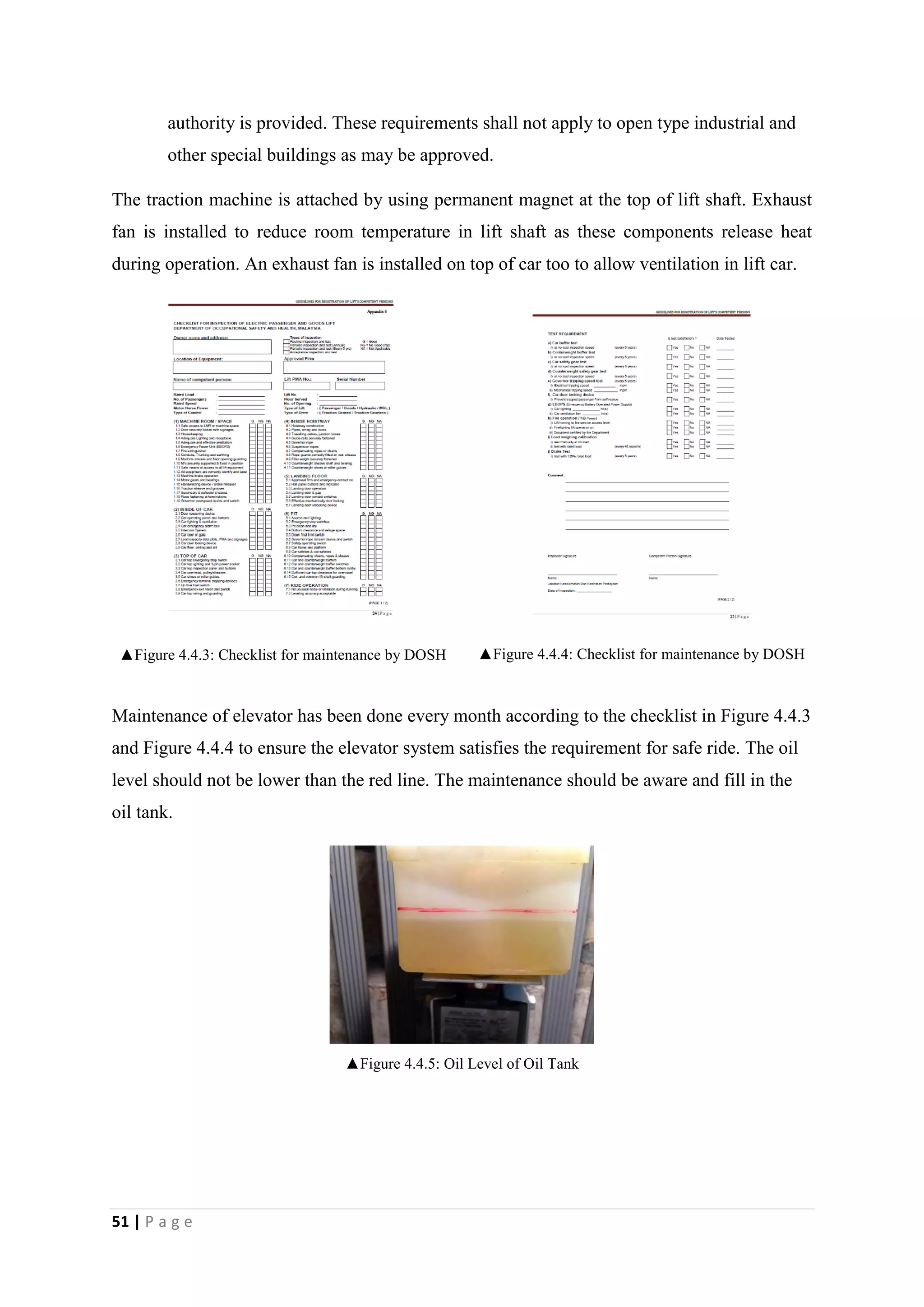 51 | P a g e
authority is provided. These requirements shall not apply to open type industrial and
other special buildings as may be approved.
The traction machine is attached by using permanent magnet at the top of lift shaft. Exhaust
fan is installed to reduce room temperature in lift shaft as these components release heat
during operation. An exhaust fan is installed on top of car too to allow ventilation in lift car.
▲Figure 4.4.3: Checklist for maintenance by DOSH ▲Figure 4.4.4: Checklist for maintenance by DOSH
Maintenance of elevator has been done every month according to the checklist in Figure 4.4.3
and Figure 4.4.4 to ensure the elevator system satisfies the requirement for safe ride. The oil
level should not be lower than the red line. The maintenance should be aware and fill in the
oil tank.
▲Figure 4.4.5: Oil Level of Oil Tank
 