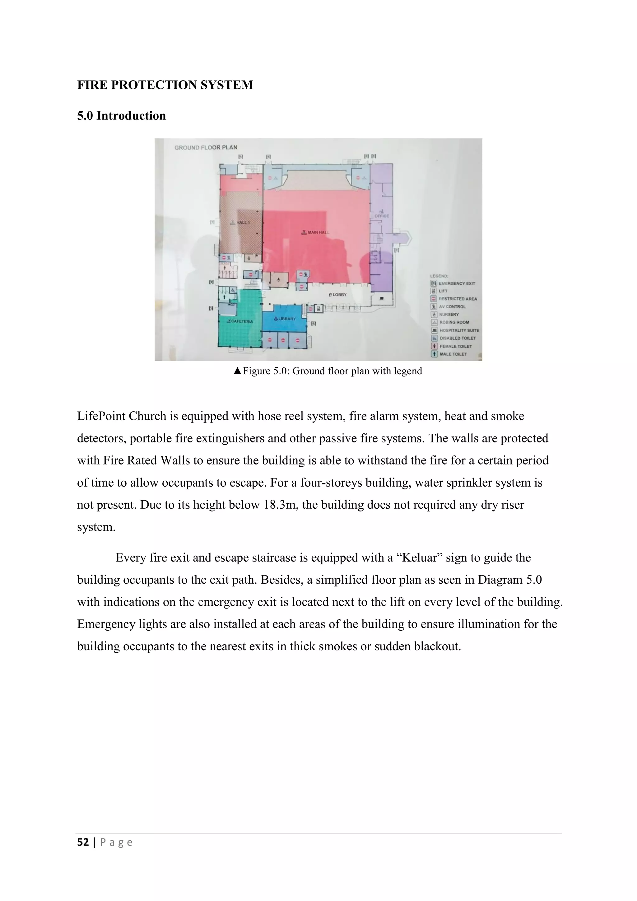 52 | P a g e
FIRE PROTECTION SYSTEM
5.0 Introduction
LifePoint Church is equipped with hose reel system, fire alarm system, heat and smoke
detectors, portable fire extinguishers and other passive fire systems. The walls are protected
with Fire Rated Walls to ensure the building is able to withstand the fire for a certain period
of time to allow occupants to escape. For a four-storeys building, water sprinkler system is
not present. Due to its height below 18.3m, the building does not required any dry riser
system.
Every fire exit and escape staircase is equipped with a “Keluar” sign to guide the
building occupants to the exit path. Besides, a simplified floor plan as seen in Diagram 5.0
with indications on the emergency exit is located next to the lift on every level of the building.
Emergency lights are also installed at each areas of the building to ensure illumination for the
building occupants to the nearest exits in thick smokes or sudden blackout.
▲Figure 5.0: Ground floor plan with legend
 