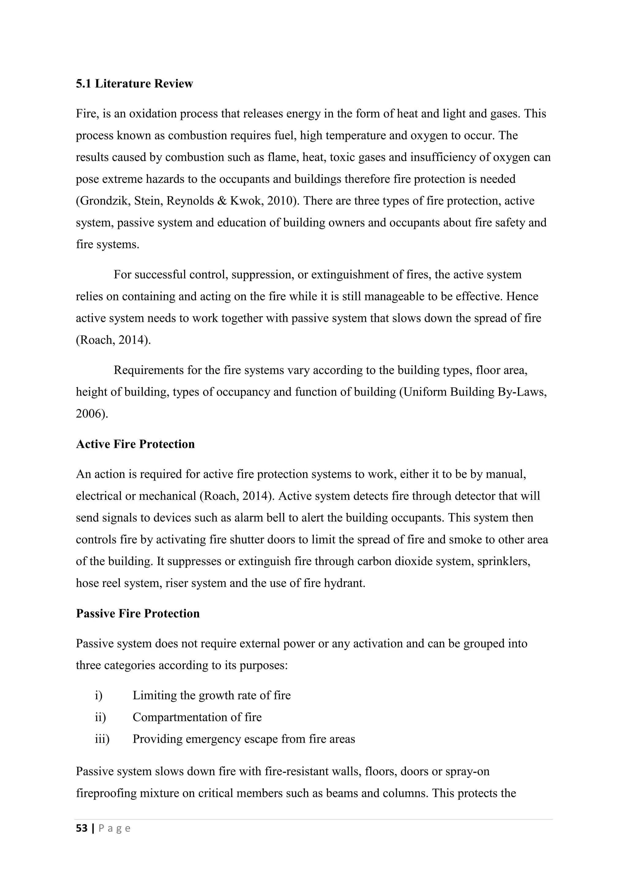 53 | P a g e
5.1 Literature Review
Fire, is an oxidation process that releases energy in the form of heat and light and gases. This
process known as combustion requires fuel, high temperature and oxygen to occur. The
results caused by combustion such as flame, heat, toxic gases and insufficiency of oxygen can
pose extreme hazards to the occupants and buildings therefore fire protection is needed
(Grondzik, Stein, Reynolds & Kwok, 2010). There are three types of fire protection, active
system, passive system and education of building owners and occupants about fire safety and
fire systems.
For successful control, suppression, or extinguishment of fires, the active system
relies on containing and acting on the fire while it is still manageable to be effective. Hence
active system needs to work together with passive system that slows down the spread of fire
(Roach, 2014).
Requirements for the fire systems vary according to the building types, floor area,
height of building, types of occupancy and function of building (Uniform Building By-Laws,
2006).
Active Fire Protection
An action is required for active fire protection systems to work, either it to be by manual,
electrical or mechanical (Roach, 2014). Active system detects fire through detector that will
send signals to devices such as alarm bell to alert the building occupants. This system then
controls fire by activating fire shutter doors to limit the spread of fire and smoke to other area
of the building. It suppresses or extinguish fire through carbon dioxide system, sprinklers,
hose reel system, riser system and the use of fire hydrant.
Passive Fire Protection
Passive system does not require external power or any activation and can be grouped into
three categories according to its purposes:
i) Limiting the growth rate of fire
ii) Compartmentation of fire
iii) Providing emergency escape from fire areas
Passive system slows down fire with fire-resistant walls, floors, doors or spray-on
fireproofing mixture on critical members such as beams and columns. This protects the
 