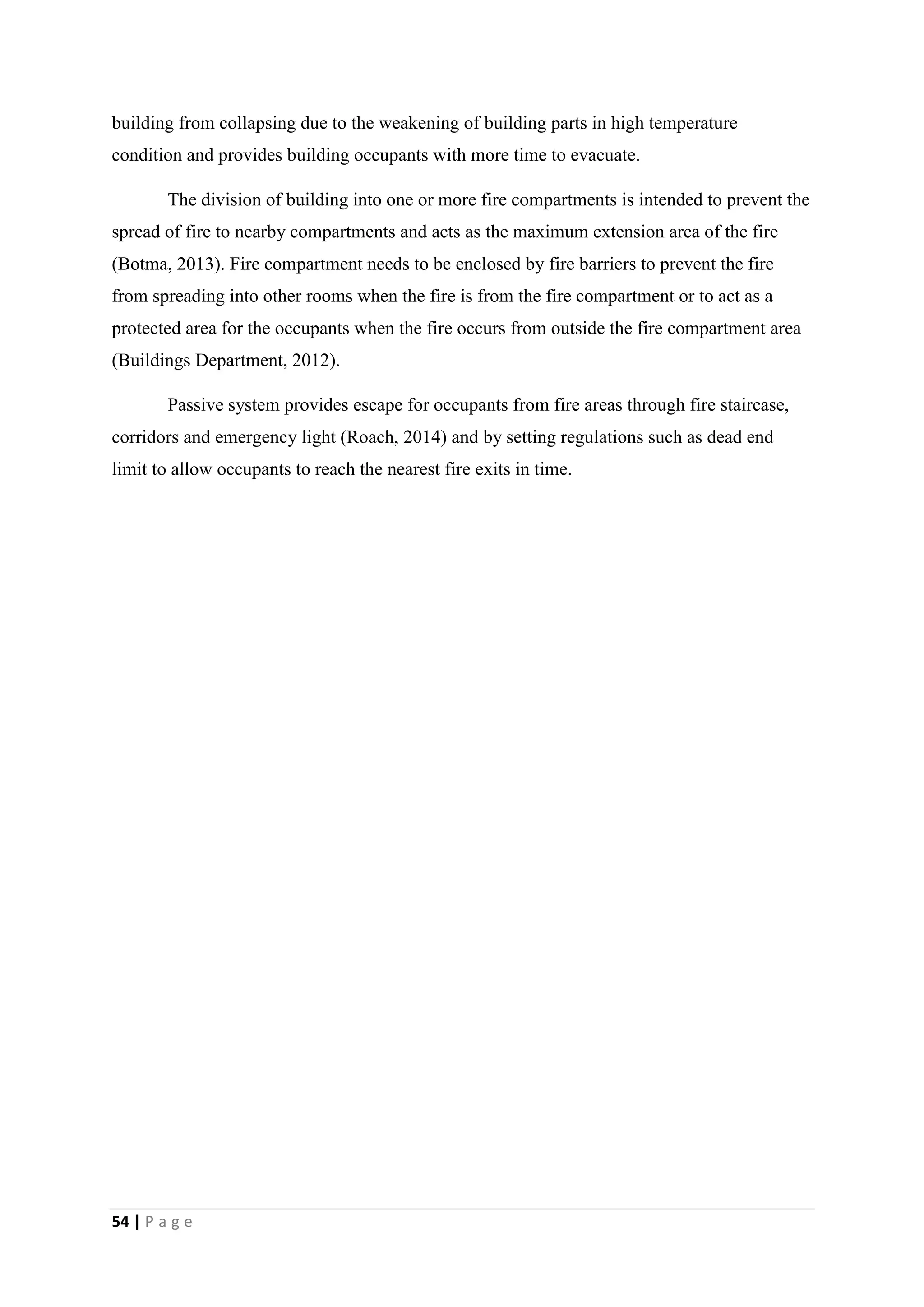 54 | P a g e
building from collapsing due to the weakening of building parts in high temperature
condition and provides building occupants with more time to evacuate.
The division of building into one or more fire compartments is intended to prevent the
spread of fire to nearby compartments and acts as the maximum extension area of the fire
(Botma, 2013). Fire compartment needs to be enclosed by fire barriers to prevent the fire
from spreading into other rooms when the fire is from the fire compartment or to act as a
protected area for the occupants when the fire occurs from outside the fire compartment area
(Buildings Department, 2012).
Passive system provides escape for occupants from fire areas through fire staircase,
corridors and emergency light (Roach, 2014) and by setting regulations such as dead end
limit to allow occupants to reach the nearest fire exits in time.
 