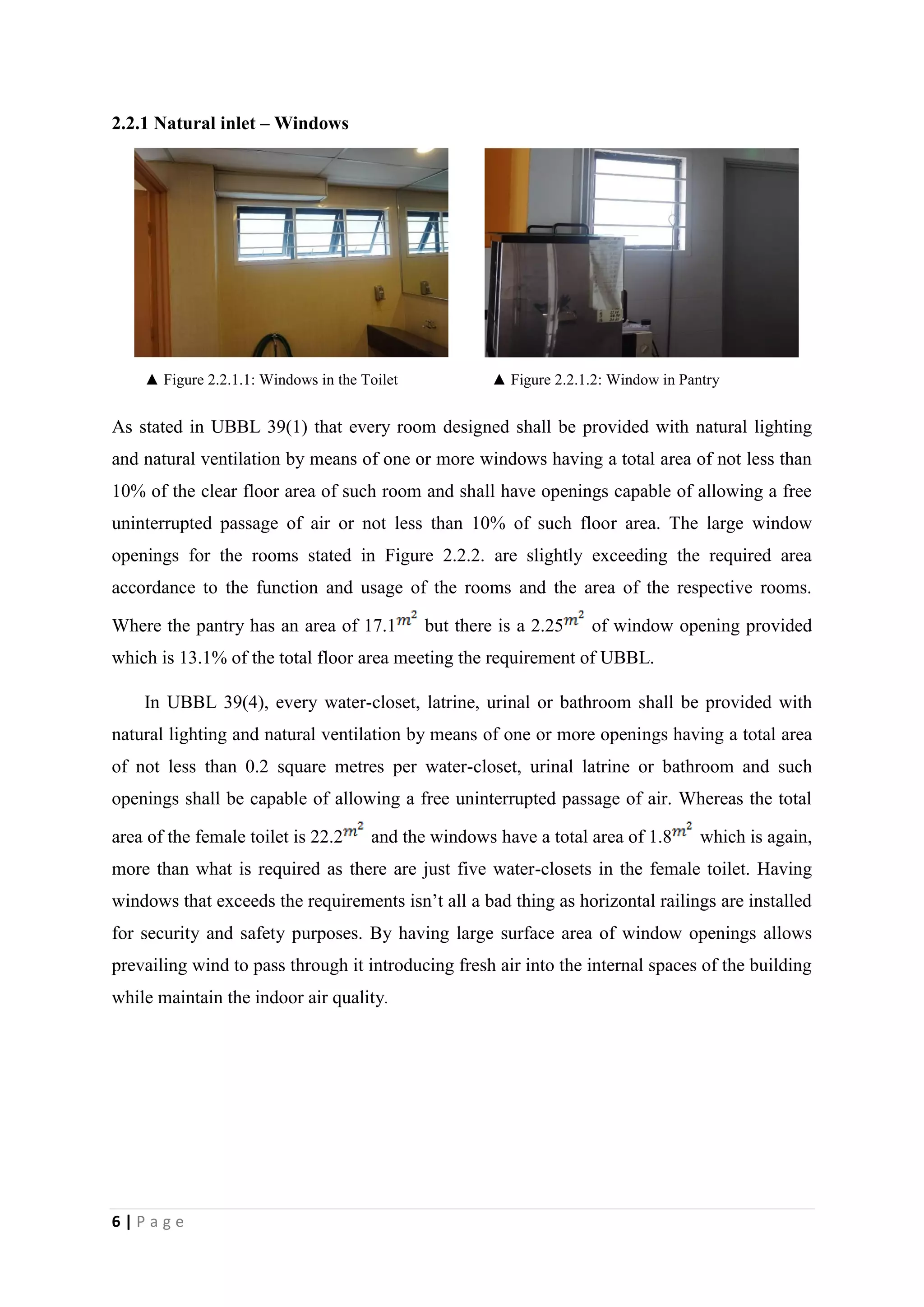 6 | P a g e
2.2.1 Natural inlet – Windows
▲ Figure 2.2.1.1: Windows in the Toilet ▲ Figure 2.2.1.2: Window in Pantry
As stated in UBBL 39(1) that every room designed shall be provided with natural lighting
and natural ventilation by means of one or more windows having a total area of not less than
10% of the clear floor area of such room and shall have openings capable of allowing a free
uninterrupted passage of air or not less than 10% of such floor area. The large window
openings for the rooms stated in Figure 2.2.2. are slightly exceeding the required area
accordance to the function and usage of the rooms and the area of the respective rooms.
Where the pantry has an area of 17.1 but there is a 2.25 of window opening provided
which is 13.1% of the total floor area meeting the requirement of UBBL.
In UBBL 39(4), every water-closet, latrine, urinal or bathroom shall be provided with
natural lighting and natural ventilation by means of one or more openings having a total area
of not less than 0.2 square metres per water-closet, urinal latrine or bathroom and such
openings shall be capable of allowing a free uninterrupted passage of air. Whereas the total
area of the female toilet is 22.2 and the windows have a total area of 1.8 which is again,
more than what is required as there are just five water-closets in the female toilet. Having
windows that exceeds the requirements isn’t all a bad thing as horizontal railings are installed
for security and safety purposes. By having large surface area of window openings allows
prevailing wind to pass through it introducing fresh air into the internal spaces of the building
while maintain the indoor air quality.
 