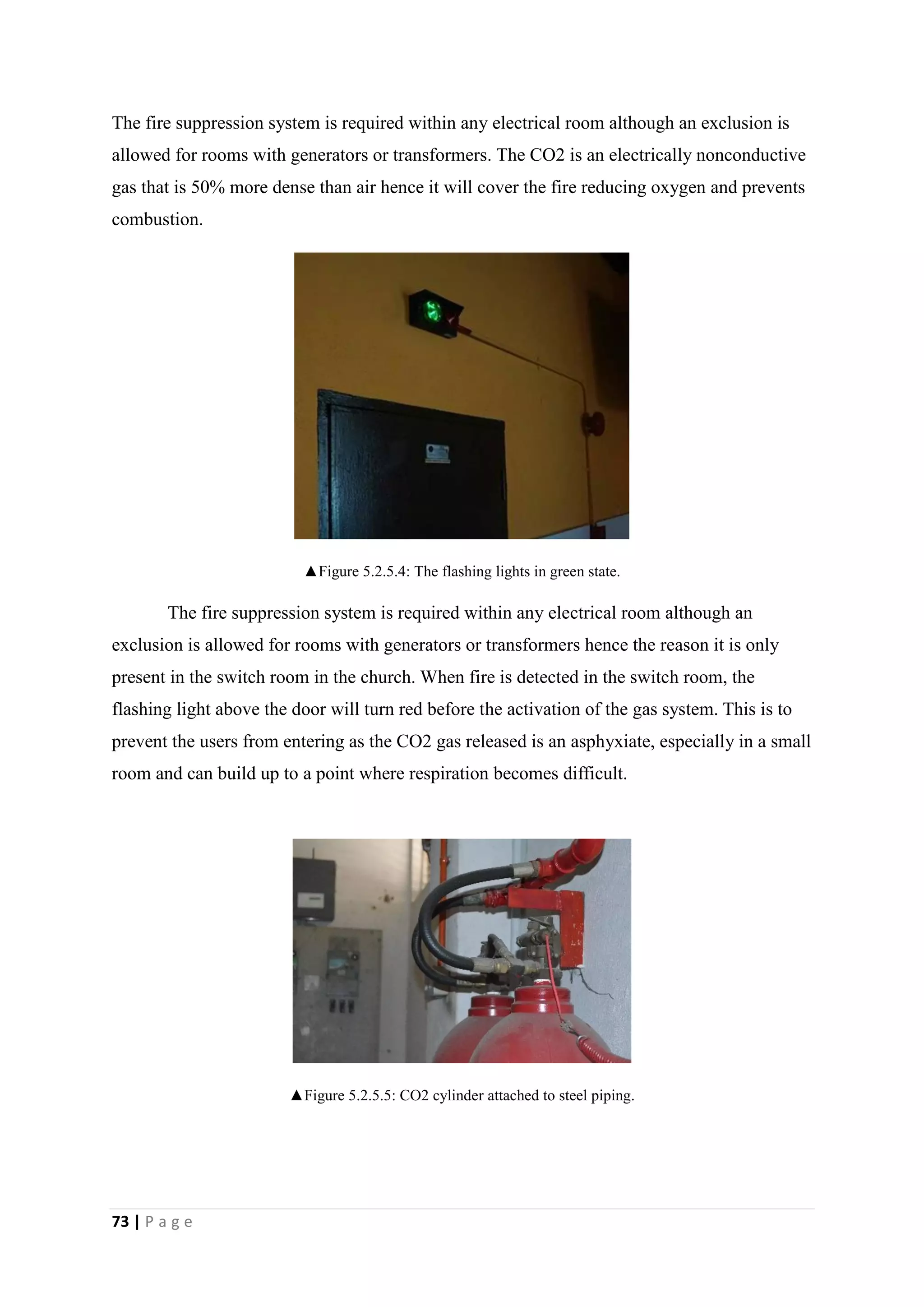 73 | P a g e
The fire suppression system is required within any electrical room although an exclusion is
allowed for rooms with generators or transformers. The CO2 is an electrically nonconductive
gas that is 50% more dense than air hence it will cover the fire reducing oxygen and prevents
combustion.
▲Figure 5.2.5.4: The flashing lights in green state.
The fire suppression system is required within any electrical room although an
exclusion is allowed for rooms with generators or transformers hence the reason it is only
present in the switch room in the church. When fire is detected in the switch room, the
flashing light above the door will turn red before the activation of the gas system. This is to
prevent the users from entering as the CO2 gas released is an asphyxiate, especially in a small
room and can build up to a point where respiration becomes difficult.
▲Figure 5.2.5.5: CO2 cylinder attached to steel piping.
 