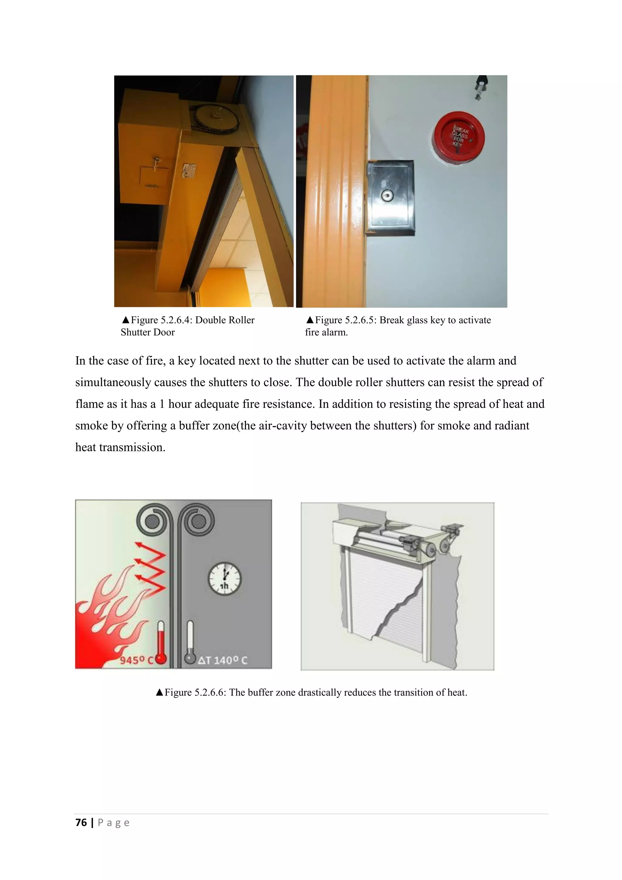 76 | P a g e
In the case of fire, a key located next to the shutter can be used to activate the alarm and
simultaneously causes the shutters to close. The double roller shutters can resist the spread of
flame as it has a 1 hour adequate fire resistance. In addition to resisting the spread of heat and
smoke by offering a buffer zone(the air-cavity between the shutters) for smoke and radiant
heat transmission.
▲Figure 5.2.6.6: The buffer zone drastically reduces the transition of heat.
▲Figure 5.2.6.5: Break glass key to activate
fire alarm.
▲Figure 5.2.6.4: Double Roller
Shutter Door
 