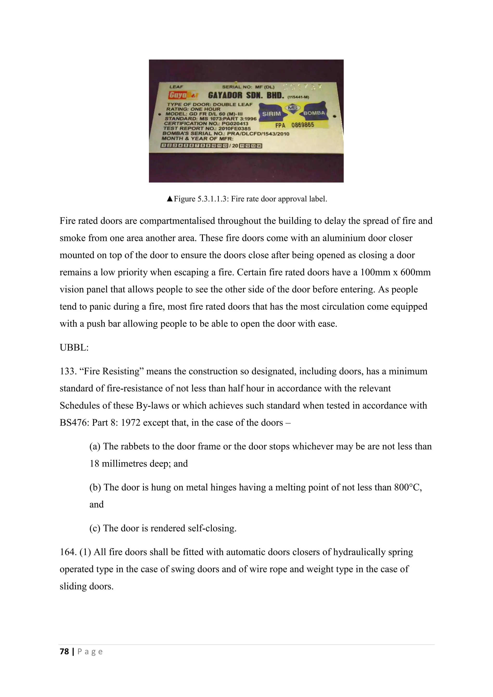 78 | P a g e
▲Figure 5.3.1.1.3: Fire rate door approval label.
Fire rated doors are compartmentalised throughout the building to delay the spread of fire and
smoke from one area another area. These fire doors come with an aluminium door closer
mounted on top of the door to ensure the doors close after being opened as closing a door
remains a low priority when escaping a fire. Certain fire rated doors have a 100mm x 600mm
vision panel that allows people to see the other side of the door before entering. As people
tend to panic during a fire, most fire rated doors that has the most circulation come equipped
with a push bar allowing people to be able to open the door with ease.
UBBL:
133. “Fire Resisting” means the construction so designated, including doors, has a minimum
standard of fire-resistance of not less than half hour in accordance with the relevant
Schedules of these By-laws or which achieves such standard when tested in accordance with
BS476: Part 8: 1972 except that, in the case of the doors –
(a) The rabbets to the door frame or the door stops whichever may be are not less than
18 millimetres deep; and
(b) The door is hung on metal hinges having a melting point of not less than 800°C,
and
(c) The door is rendered self-closing.
164. (1) All fire doors shall be fitted with automatic doors closers of hydraulically spring
operated type in the case of swing doors and of wire rope and weight type in the case of
sliding doors.
 