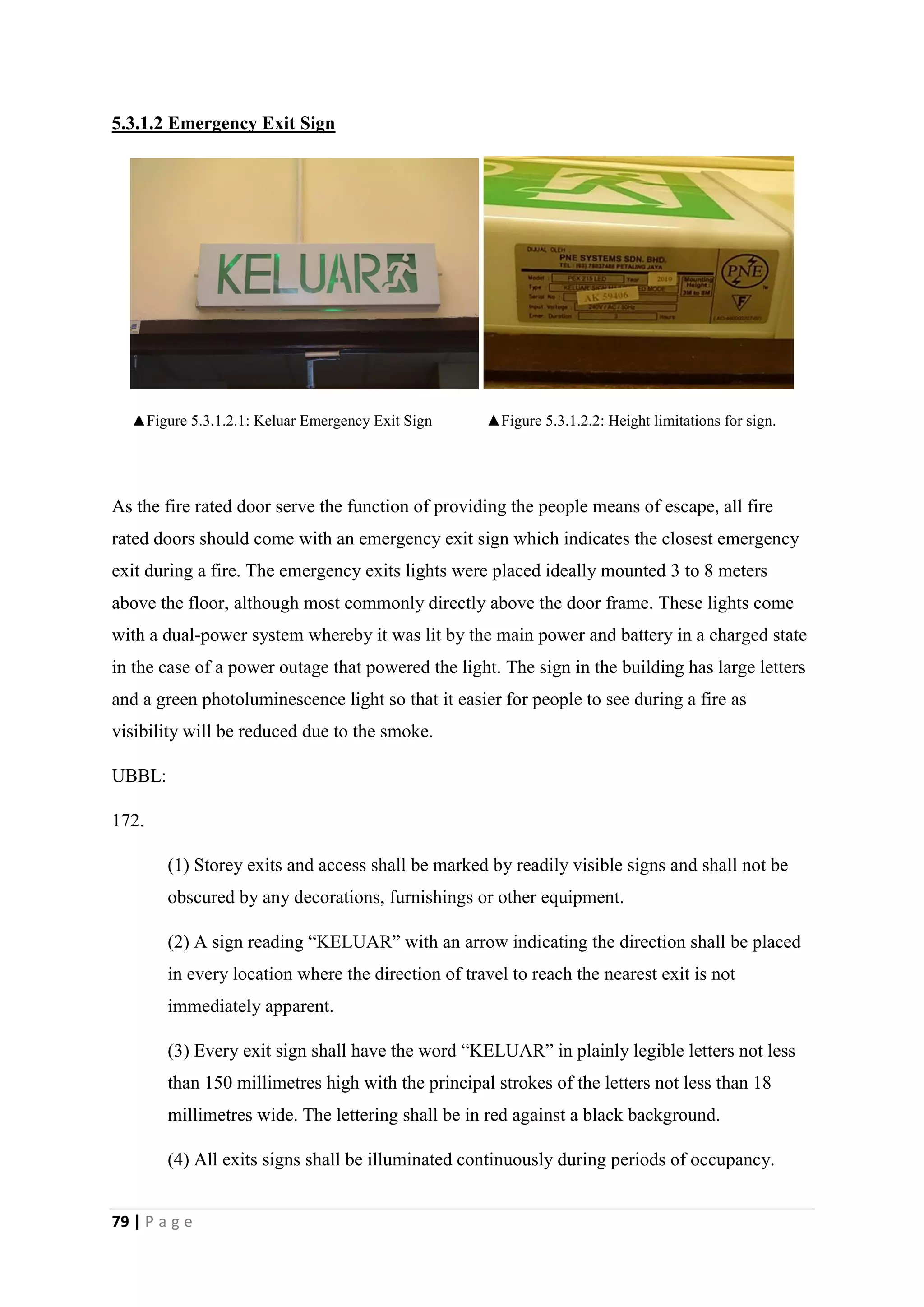 79 | P a g e
5.3.1.2 Emergency Exit Sign
▲Figure 5.3.1.2.1: Keluar Emergency Exit Sign ▲Figure 5.3.1.2.2: Height limitations for sign.
As the fire rated door serve the function of providing the people means of escape, all fire
rated doors should come with an emergency exit sign which indicates the closest emergency
exit during a fire. The emergency exits lights were placed ideally mounted 3 to 8 meters
above the floor, although most commonly directly above the door frame. These lights come
with a dual-power system whereby it was lit by the main power and battery in a charged state
in the case of a power outage that powered the light. The sign in the building has large letters
and a green photoluminescence light so that it easier for people to see during a fire as
visibility will be reduced due to the smoke.
UBBL:
172.
(1) Storey exits and access shall be marked by readily visible signs and shall not be
obscured by any decorations, furnishings or other equipment.
(2) A sign reading “KELUAR” with an arrow indicating the direction shall be placed
in every location where the direction of travel to reach the nearest exit is not
immediately apparent.
(3) Every exit sign shall have the word “KELUAR” in plainly legible letters not less
than 150 millimetres high with the principal strokes of the letters not less than 18
millimetres wide. The lettering shall be in red against a black background.
(4) All exits signs shall be illuminated continuously during periods of occupancy.
 