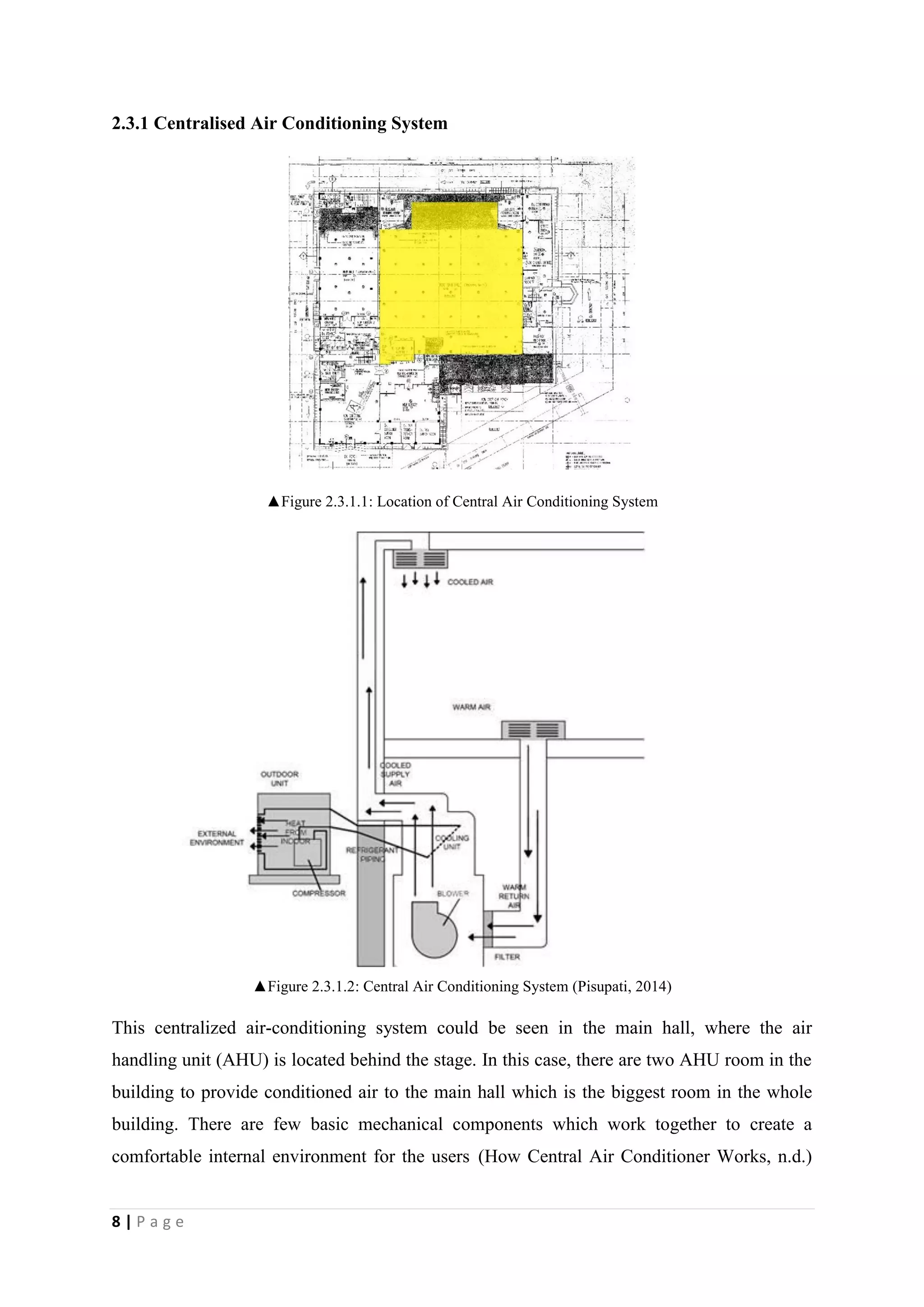 8 | P a g e
2.3.1 Centralised Air Conditioning System
▲Figure 2.3.1.1: Location of Central Air Conditioning System
▲Figure 2.3.1.2: Central Air Conditioning System (Pisupati, 2014)
This centralized air-conditioning system could be seen in the main hall, where the air
handling unit (AHU) is located behind the stage. In this case, there are two AHU room in the
building to provide conditioned air to the main hall which is the biggest room in the whole
building. There are few basic mechanical components which work together to create a
comfortable internal environment for the users (How Central Air Conditioner Works, n.d.)
 