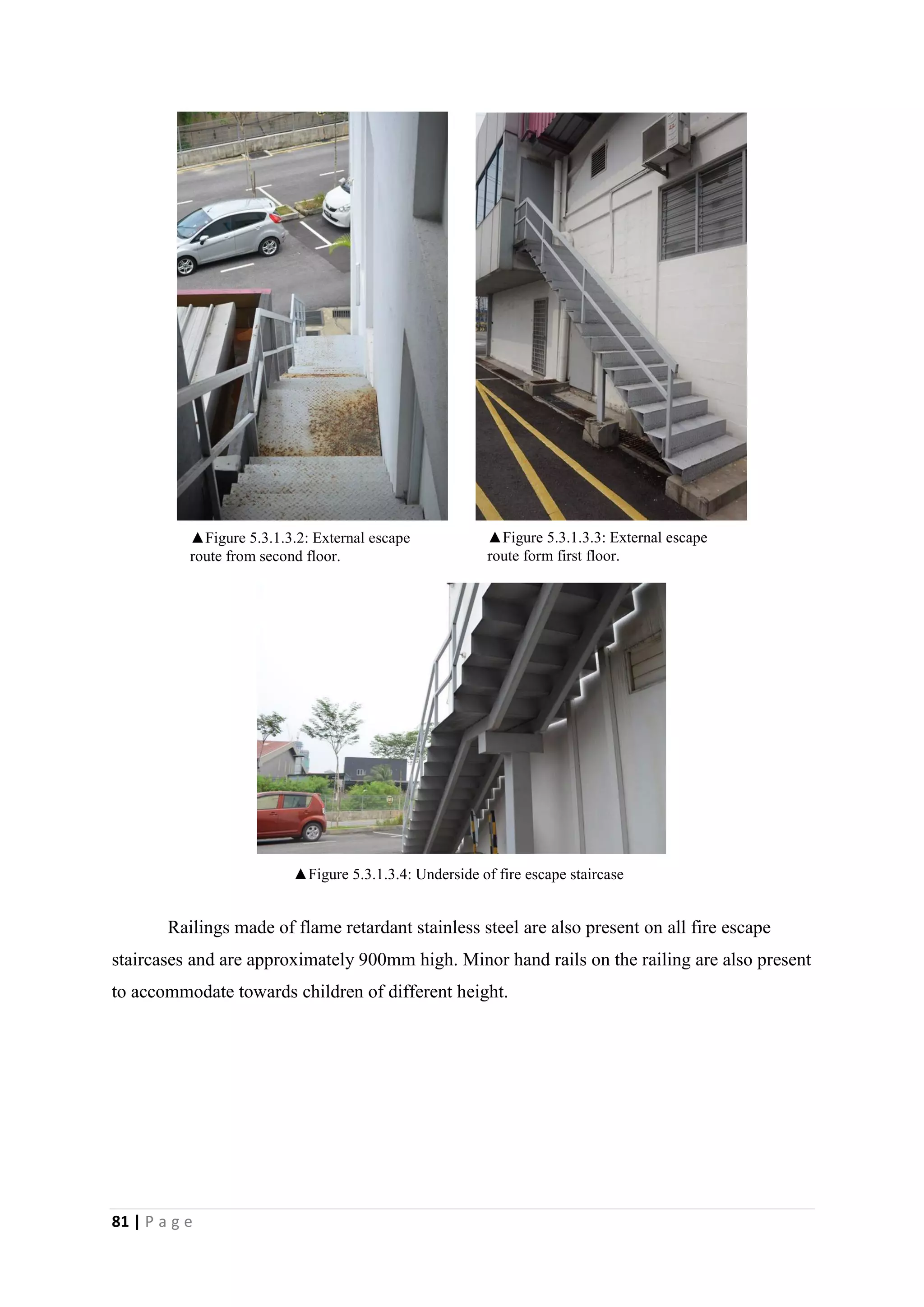 81 | P a g e
Railings made of flame retardant stainless steel are also present on all fire escape
staircases and are approximately 900mm high. Minor hand rails on the railing are also present
to accommodate towards children of different height.
▲Figure 5.3.1.3.3: External escape
route form first floor.
▲Figure 5.3.1.3.2: External escape
route from second floor.
▲Figure 5.3.1.3.4: Underside of fire escape staircase
 