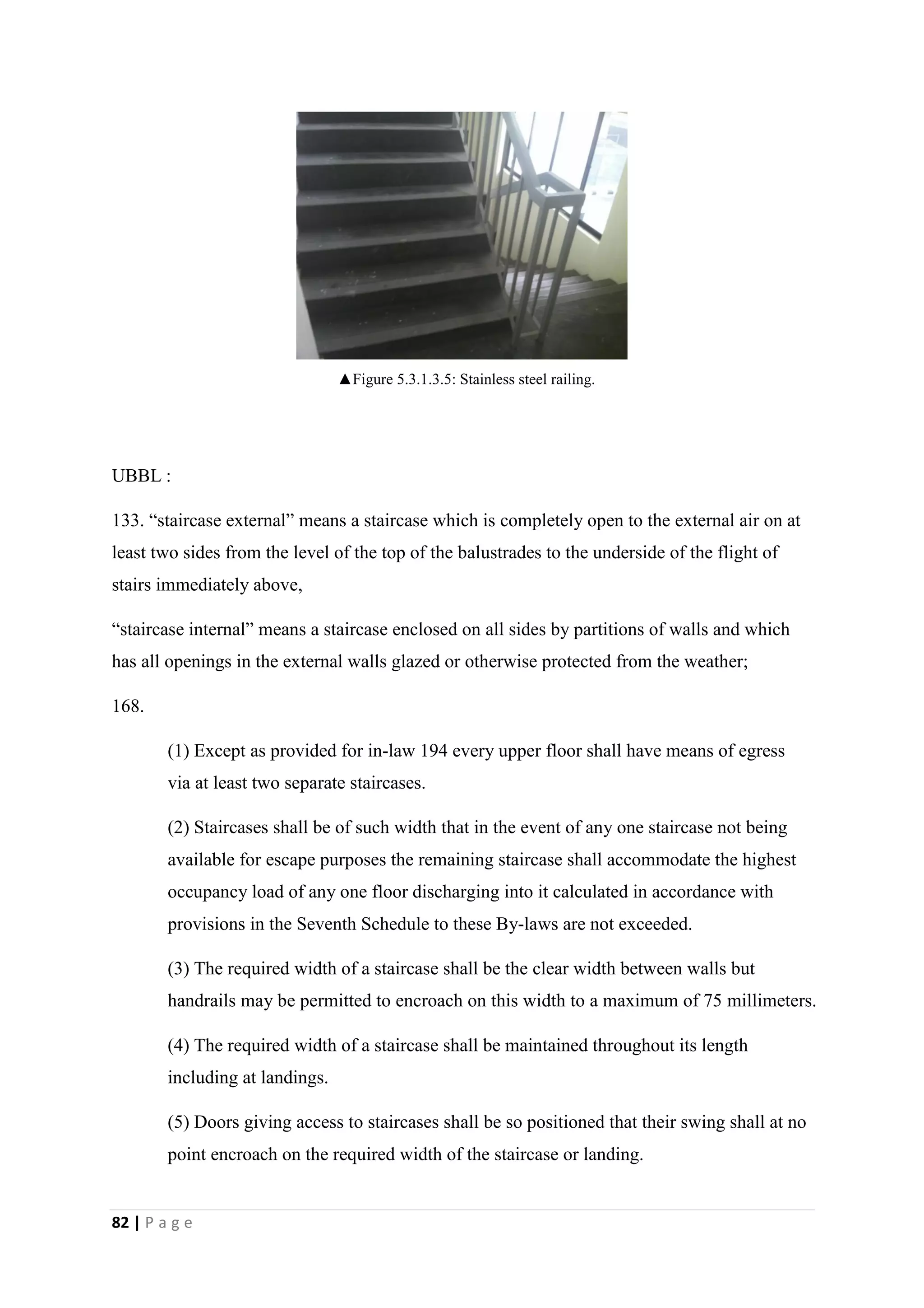 82 | P a g e
UBBL :
133. “staircase external” means a staircase which is completely open to the external air on at
least two sides from the level of the top of the balustrades to the underside of the flight of
stairs immediately above,
“staircase internal” means a staircase enclosed on all sides by partitions of walls and which
has all openings in the external walls glazed or otherwise protected from the weather;
168.
(1) Except as provided for in-law 194 every upper floor shall have means of egress
via at least two separate staircases.
(2) Staircases shall be of such width that in the event of any one staircase not being
available for escape purposes the remaining staircase shall accommodate the highest
occupancy load of any one floor discharging into it calculated in accordance with
provisions in the Seventh Schedule to these By-laws are not exceeded.
(3) The required width of a staircase shall be the clear width between walls but
handrails may be permitted to encroach on this width to a maximum of 75 millimeters.
(4) The required width of a staircase shall be maintained throughout its length
including at landings.
(5) Doors giving access to staircases shall be so positioned that their swing shall at no
point encroach on the required width of the staircase or landing.
▲Figure 5.3.1.3.5: Stainless steel railing.
 
