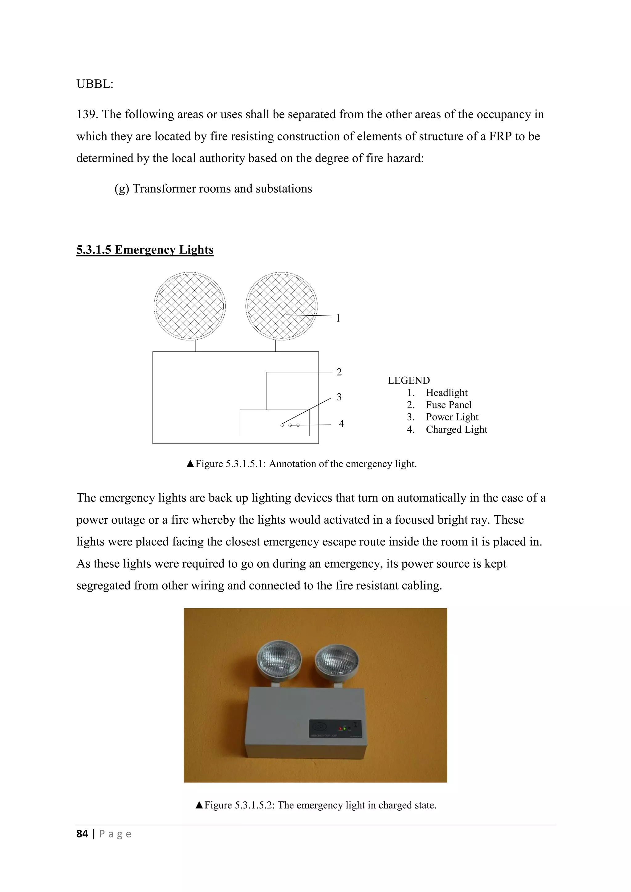 84 | P a g e
UBBL:
139. The following areas or uses shall be separated from the other areas of the occupancy in
which they are located by fire resisting construction of elements of structure of a FRP to be
determined by the local authority based on the degree of fire hazard:
(g) Transformer rooms and substations
5.3.1.5 Emergency Lights
The emergency lights are back up lighting devices that turn on automatically in the case of a
power outage or a fire whereby the lights would activated in a focused bright ray. These
lights were placed facing the closest emergency escape route inside the room it is placed in.
As these lights were required to go on during an emergency, its power source is kept
segregated from other wiring and connected to the fire resistant cabling.
▲Figure 5.3.1.5.2: The emergency light in charged state.
l
1
2
3
4
LEGEND
1. Headlight
2. Fuse Panel
3. Power Light
4. Charged Light
▲Figure 5.3.1.5.1: Annotation of the emergency light.
 