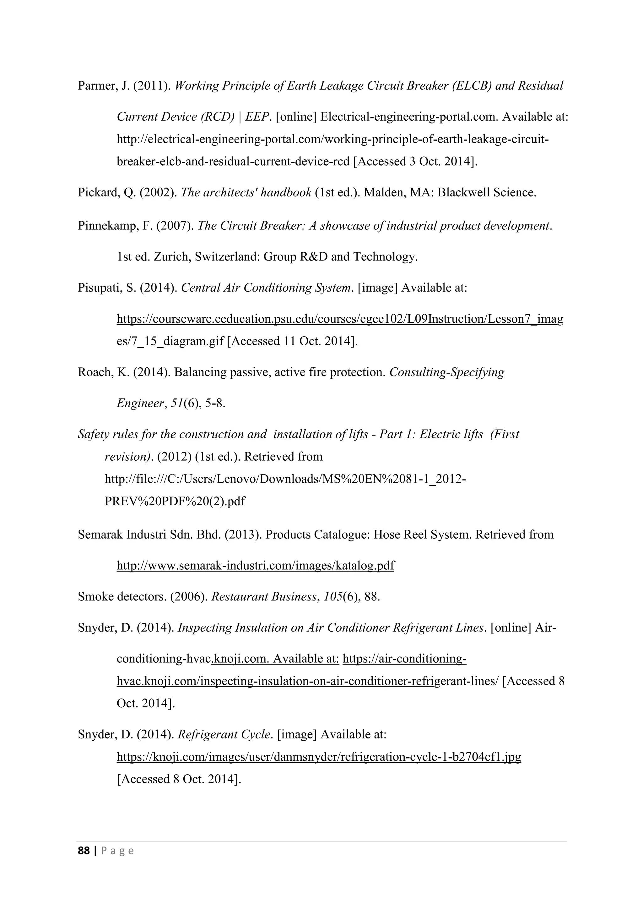 88 | P a g e
Parmer, J. (2011). Working Principle of Earth Leakage Circuit Breaker (ELCB) and Residual
Current Device (RCD) | EEP. [online] Electrical-engineering-portal.com. Available at:
http://electrical-engineering-portal.com/working-principle-of-earth-leakage-circuit-
breaker-elcb-and-residual-current-device-rcd [Accessed 3 Oct. 2014].
Pickard, Q. (2002). The architects' handbook (1st ed.). Malden, MA: Blackwell Science.
Pinnekamp, F. (2007). The Circuit Breaker: A showcase of industrial product development.
1st ed. Zurich, Switzerland: Group R&D and Technology.
Pisupati, S. (2014). Central Air Conditioning System. [image] Available at:
https://courseware.eeducation.psu.edu/courses/egee102/L09Instruction/Lesson7_imag
es/7_15_diagram.gif [Accessed 11 Oct. 2014].
Roach, K. (2014). Balancing passive, active fire protection. Consulting-Specifying
Engineer, 51(6), 5-8.
Safety rules for the construction and installation of lifts - Part 1: Electric lifts (First
revision). (2012) (1st ed.). Retrieved from
http://file:///C:/Users/Lenovo/Downloads/MS%20EN%2081-1_2012-
PREV%20PDF%20(2).pdf
Semarak Industri Sdn. Bhd. (2013). Products Catalogue: Hose Reel System. Retrieved from
http://www.semarak-industri.com/images/katalog.pdf
Smoke detectors. (2006). Restaurant Business, 105(6), 88.
Snyder, D. (2014). Inspecting Insulation on Air Conditioner Refrigerant Lines. [online] Air-
conditioning-hvac.knoji.com. Available at: https://air-conditioning-
hvac.knoji.com/inspecting-insulation-on-air-conditioner-refrigerant-lines/ [Accessed 8
Oct. 2014].
Snyder, D. (2014). Refrigerant Cycle. [image] Available at:
https://knoji.com/images/user/danmsnyder/refrigeration-cycle-1-b2704cf1.jpg
[Accessed 8 Oct. 2014].
 