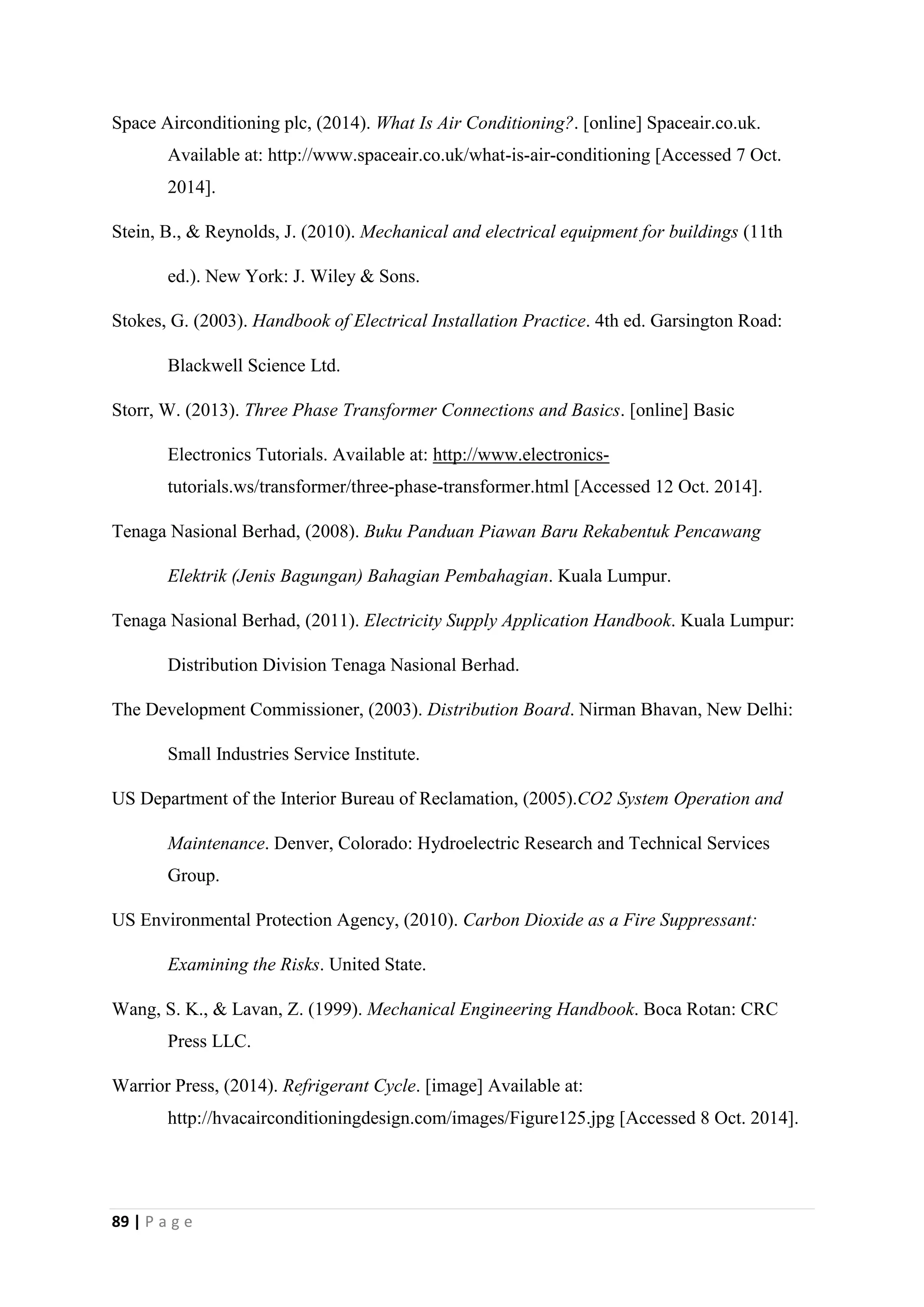 89 | P a g e
Space Airconditioning plc, (2014). What Is Air Conditioning?. [online] Spaceair.co.uk.
Available at: http://www.spaceair.co.uk/what-is-air-conditioning [Accessed 7 Oct.
2014].
Stein, B., & Reynolds, J. (2010). Mechanical and electrical equipment for buildings (11th
ed.). New York: J. Wiley & Sons.
Stokes, G. (2003). Handbook of Electrical Installation Practice. 4th ed. Garsington Road:
Blackwell Science Ltd.
Storr, W. (2013). Three Phase Transformer Connections and Basics. [online] Basic
Electronics Tutorials. Available at: http://www.electronics-
tutorials.ws/transformer/three-phase-transformer.html [Accessed 12 Oct. 2014].
Tenaga Nasional Berhad, (2008). Buku Panduan Piawan Baru Rekabentuk Pencawang
Elektrik (Jenis Bagungan) Bahagian Pembahagian. Kuala Lumpur.
Tenaga Nasional Berhad, (2011). Electricity Supply Application Handbook. Kuala Lumpur:
Distribution Division Tenaga Nasional Berhad.
The Development Commissioner, (2003). Distribution Board. Nirman Bhavan, New Delhi:
Small Industries Service Institute.
US Department of the Interior Bureau of Reclamation, (2005).CO2 System Operation and
Maintenance. Denver, Colorado: Hydroelectric Research and Technical Services
Group.
US Environmental Protection Agency, (2010). Carbon Dioxide as a Fire Suppressant:
Examining the Risks. United State.
Wang, S. K., & Lavan, Z. (1999). Mechanical Engineering Handbook. Boca Rotan: CRC
Press LLC.
Warrior Press, (2014). Refrigerant Cycle. [image] Available at:
http://hvacairconditioningdesign.com/images/Figure125.jpg [Accessed 8 Oct. 2014].
 