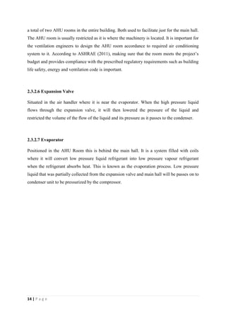 14 | P a g e
a total of two AHU rooms in the entire building. Both used to facilitate just for the main hall.
The AHU room is usually restricted as it is where the machinery is located. It is important for
the ventilation engineers to design the AHU room accordance to required air conditioning
system to it. According to ASHRAE (2011), making sure that the room meets the project’s
budget and provides compliance with the prescribed regulatory requirements such as building
life safety, energy and ventilation code is important.
2.3.2.6 Expansion Valve
Situated in the air handler where it is near the evaporator. When the high pressure liquid
flows through the expansion valve, it will then lowered the pressure of the liquid and
restricted the volume of the flow of the liquid and its pressure as it passes to the condenser.
2.3.2.7 Evaporator
Positioned in the AHU Room this is behind the main hall. It is a system filled with coils
where it will convert low pressure liquid refrigerant into low pressure vapour refrigerant
when the refrigerant absorbs heat. This is known as the evaporation process. Low pressure
liquid that was partially collected from the expansion valve and main hall will be passes on to
condenser unit to be pressurized by the compressor.
 