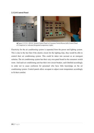 15 | P a g e
2.3.2.8 Control Panel
Electricity for the air conditioning system is separated from the power and lighting system.
This is due to the fact that if the electric circuit for the lighting trips, they would be able to
control their air conditioning system. This could be taken into account as an emergent
solution. The air conditioning system has their very own panel board in the consumer switch
room. And each air conditioning unit has their own circuit breaker, each labelled accordingly
in order not to cause confusion for personnel who have little knowledge on the air
conditioning system. Control panels allow occupant to adjust room temperature accordingly
to fit their comfort.
▲Figure 2.3.2.8.1: HVAC System Control Panel in Consumer Switch Room (left) Control Panel
of Compressor to indicated designated temperature (right)
 