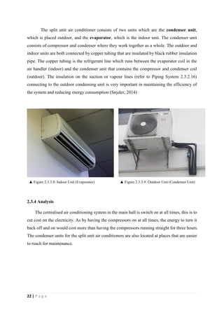 22 | P a g e
The split unit air conditioner consists of two units which are the condenser unit,
which is placed outdoor, and the evaporator, which is the indoor unit. The condenser unit
consists of compressor and condenser where they work together as a whole. The outdoor and
indoor units are both connected by copper tubing that are insulated by black rubber insulation
pipe. The copper tubing is the refrigerant line which runs between the evaporator coil in the
air handler (indoor) and the condenser unit that contains the compressor and condenser coil
(outdoor). The insulation on the suction or vapour lines (refer to Piping System 2.3.2.16)
connecting to the outdoor condensing unit is very important in maintaining the efficiency of
the system and reducing energy consumption (Snyder, 2014)
▲ Figure 2.3.3.8: Indoor Unit (Evaporator) ▲ Figure 2.3.3.9: Outdoor Unit (Condenser Unit)
2.3.4 Analysis
The centralised air conditioning system in the main hall is switch on at all times, this is to
cut cost on the electricity. As by having the compressors on at all times, the energy to turn it
back off and on would cost more than having the compressors running straight for three hours.
The condenser units for the split unit air conditioners are also located at places that are easier
to reach for maintenance.
 