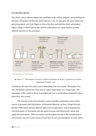 24 | P a g e
3.1 Literature Review
The electric power industry shapes and contributes to the welfare, progress, and technological
advances of humanity (El-Hawary and El-Hawary, n.d.). As time goes, the power plants and
generating station were built bigger in size so that they could perform better and produce
higher voltage of electric power that could be transmitted over a great distance towards
different industries to the consumers.
▲ Figure 3.1.1: The transport of electricity and brief introduction on the flow. (Australian Government
Department of Industry, n.d.)
In Malaysia, the electrical system used is three-phase four wire system. Three-phase four
wire distribution systems have been used to supply single-phase low-voltage loads. The
advantages of this system is that it is grounded and it has a neutral phase compared to three-
phase three wire system.
The structure of the electrical power system included a generation system which
consist of generators and transformers. In Peninsula Malaysia, we have Tenaga Nasional
Berhad (TNB) which operates different types of power generators, such as hydroelectric,
coal-fired plants, oil-fired plants and also plenty biomass and hybrid power station that
supply electrical power. TNB uses mostly coal-fired plants but due to the consideration of
environment, excessive conservation of fossil fuels are not recommended to be used. Hence,
 