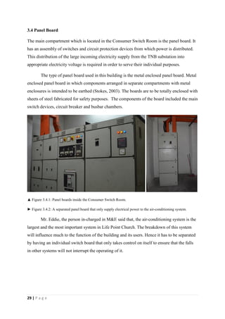29 | P a g e
3.4 Panel Board
The main compartment which is located in the Consumer Switch Room is the panel board. It
has an assembly of switches and circuit protection devices from which power is distributed.
This distribution of the large incoming electricity supply from the TNB substation into
appropriate electricity voltage is required in order to serve their individual purposes.
The type of panel board used in this building is the metal enclosed panel board. Metal
enclosed panel board in which components arranged in separate compartments with metal
enclosures is intended to be earthed (Stokes, 2003). The boards are to be totally enclosed with
sheets of steel fabricated for safety purposes. The components of the board included the main
switch devices, circuit breaker and busbar chambers.
▲ Figure 3.4.1: Panel boards inside the Consumer Switch Room.
► Figure 3.4.2: A separated panel board that only supply electrical power to the air-conditioning system.
Mr. Eddie, the person in-charged in M&E said that, the air-conditioning system is the
largest and the most important system in Life Point Church. The breakdown of this system
will influence much to the function of the building and its users. Hence it has to be separated
by having an individual switch board that only takes control on itself to ensure that the falls
in other systems will not interrupt the operating of it.
 