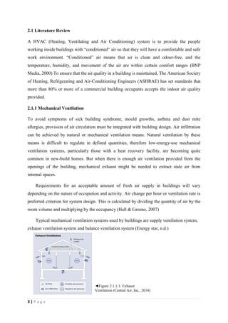 3 | P a g e
2.1 Literature Review
A HVAC (Heating, Ventilating and Air Conditioning) system is to provide the people
working inside buildings with “conditioned” air so that they will have a comfortable and safe
work environment. “Conditioned” air means that air is clean and odour-free, and the
temperature, humidity, and movement of the air are within certain comfort ranges (BNP
Media, 2000) To ensure that the air quality in a building is maintained, The American Society
of Heating, Refrigerating and Air-Conditioning Engineers (ASHRAE) has set standards that
more than 80% or more of a commercial building occupants accepts the indoor air quality
provided.
2.1.1 Mechanical Ventilation
To avoid symptoms of sick building syndrome, mould growths, asthma and dust mite
allergies, provision of air circulation must be integrated with building design. Air infiltration
can be achieved by natural or mechanical ventilation means. Natural ventilation by these
means is difficult to regulate in defined quantities, therefore low-energy-use mechanical
ventilation systems, particularly those with a heat recovery facility, are becoming quite
common in new-build homes. But when there is enough air ventilation provided from the
openings of the building, mechanical exhaust might be needed to extract stale air from
internal spaces.
Requirements for an acceptable amount of fresh air supply in buildings will vary
depending on the nature of occupation and activity. Air change per hour or ventilation rate is
preferred criterion for system design. This is calculated by dividing the quantity of air by the
room volume and multiplying by the occupancy (Hall & Greeno, 2007)
Typical mechanical ventilation systems used by buildings are supply ventilation system,
exhaust ventilation system and balance ventilation system (Energy star, n.d.)
◄Figure 2.1.1.1: Exhaust
Ventilation (Central Air, Inc., 2014)
 