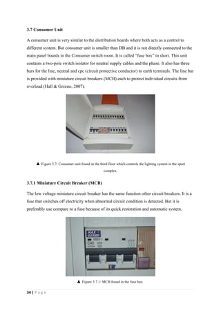 34 | P a g e
3.7 Consumer Unit
A consumer unit is very similar to the distribution boards where both acts as a control to
different system. But consumer unit is smaller than DB and it is not directly connected to the
main panel boards in the Consumer switch room. It is called “fuse box” in short. This unit
contains a two-pole switch isolator for neutral supply cables and the phase. It also has three
bars for the line, neutral and cpc (circuit protective conductor) to earth terminals. The line bar
is provided with miniature circuit breakers (MCB) each to protect individual circuits from
overload (Hall & Greeno, 2007).
3.7.1 Miniature Circuit Breaker (MCB)
The low voltage miniature circuit breaker has the same function other circuit breakers. It is a
fuse that switches off electricity when abnormal circuit condition is detected. But it is
preferably use compare to a fuse because of its quick restoration and automatic system.
▲ Figure 3.7: Consumer unit found in the third floor which controls the lighting system in the sport
complex.
▲ Figure 3.7.1: MCB found in the fuse box
 
