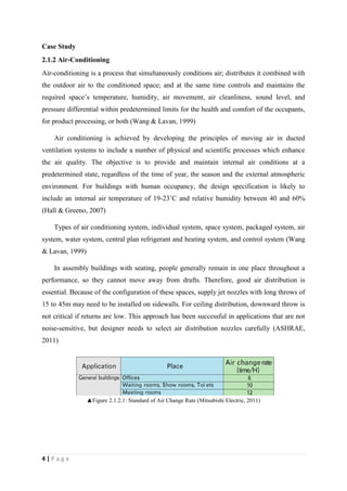 4 | P a g e
Case Study
2.1.2 Air-Conditioning
Air-conditioning is a process that simultaneously conditions air; distributes it combined with
the outdoor air to the conditioned space; and at the same time controls and maintains the
required space’s temperature, humidity, air movement, air cleanliness, sound level, and
pressure differential within predetermined limits for the health and comfort of the occupants,
for product processing, or both (Wang & Lavan, 1999)
Air conditioning is achieved by developing the principles of moving air in ducted
ventilation systems to include a number of physical and scientific processes which enhance
the air quality. The objective is to provide and maintain internal air conditions at a
predetermined state, regardless of the time of year, the season and the external atmospheric
environment. For buildings with human occupancy, the design specification is likely to
include an internal air temperature of 19-23˚C and relative humidity between 40 and 60%
(Hall & Greeno, 2007)
Types of air conditioning system, individual system, space system, packaged system, air
system, water system, central plan refrigerant and heating system, and control system (Wang
& Lavan, 1999)
In assembly buildings with seating, people generally remain in one place throughout a
performance, so they cannot move away from drafts. Therefore, good air distribution is
essential. Because of the configuration of these spaces, supply jet nozzles with long throws of
15 to 45m may need to be installed on sidewalls. For ceiling distribution, downward throw is
not critical if returns are low. This approach has been successful in applications that are not
noise-sensitive, but designer needs to select air distribution nozzles carefully (ASHRAE,
2011)
▲Figure 2.1.2.1: Standard of Air Change Rate (Mitsubishi Electric, 2011)
 